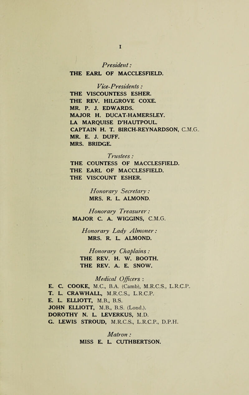 President: THE EARL OF MACCLESFIELD. Vice-Presidents: THE VISCOUNTESS ESHER. THE REV. HILGROVE COXE. MR. P. J. EDWARDS. MAJOR H. DUCAT-HAMERSLEY. LA MARQUISE D’HAUTPOUL. CAPTAIN H. T. BIRCH-REYNARDSON, C.M.G. MR. E. J. DUFF. MRS. BRIDGE. Trustees: THE COUNTESS OF MACCLESFIELD. THE EARL OF MACCLESFIELD. THE VISCOUNT ESHER. Honorary Secretary: MRS. R. L. ALMOND. Honorary Treasurer: MAJOR C. A. WIGGINS, C.M.G. Honorary Lady Almoner: MRS. R. L. ALMOND. Honorary Chaplains: THE REV. H. W. BOOTH. THE REV. A. E. SNOW. Medical Officers : E. C. COOKE, M.C., B.A. (Camb), M.R.C.S., L.R.C.P.. T. L. CRAWHALL, M.R.C.S., L.R.C.P. E. L. ELLIOTT, M B., B.S. JOHN ELLIOTT, M.B., B.S. (Lond.). DOROTHY N. L. LEVERKUS, M.D. G. LEWIS STROUD, M.R.C.S., L.R.C.P., D.P.H. Matron : MISS E. L. CUTHBERTSON.