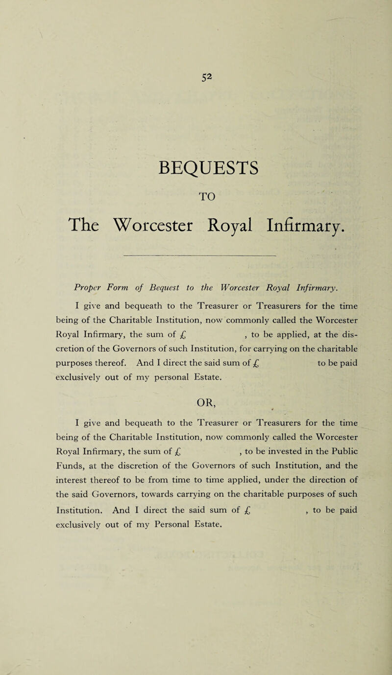 BEQUESTS TO The Worcester Royal Infirmary. Proper Form of Bequest to the Worcester Royal Infirmary. I give and bequeath to the Treasurer or Treasurers for the time being of the Charitable Institution, now commonly called the Worcester Royal Infirmary, the sum of £ , to be applied, at the dis¬ cretion of the Governors of such Institution, for carrying on the charitable purposes thereof. And I direct the said sum of £ to be paid exclusively out of my personal Estate. OR, I give and bequeath to the Treasurer or Treasurers for the time being of the Charitable Institution, now commonly called the Worcester Royal Infirmary, the sum of £ , to be invested in the Public Funds, at the discretion of the Governors of such Institution, and the interest thereof to be from time to time applied, under the direction of the said Governors, towards carrying on the charitable purposes of such Institution. And I direct the said sum of £ , to be paid exclusively out of my Personal Estate.