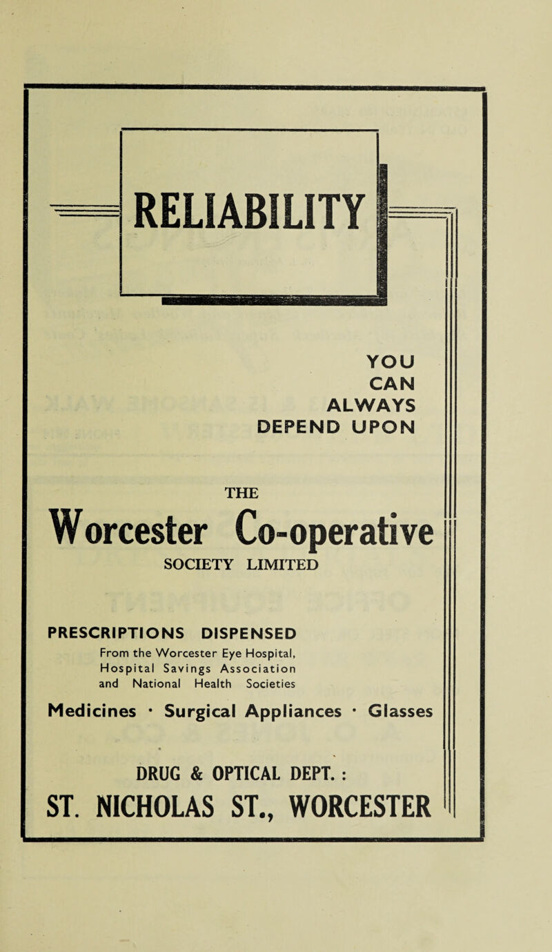 YOU CAN ALWAYS DEPEND UPON THE Worcester Co-operative SOCIETY LIMITED PRESCRIPTIONS DISPENSED From the Worcester E/e Hospital, Hospital Savings Association and National Health Societies Medicines * Surgical Appliances ' Glasses DRUG & OPTICAL DEPT. : ST. NICHOLAS ST., WORCESTER