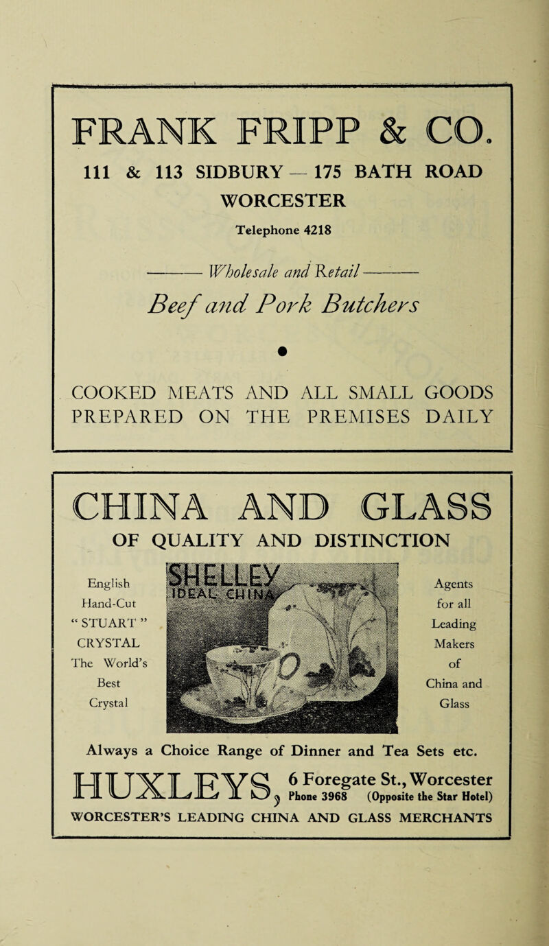 FRANK FRIPP & CO 111 & 113 SIDBURY — 175 BATH ROAD WORCESTER Telephone 4218 -Wholesale and detail-:- Beef and Pork Butchers COOKED MEATS AND ALL SMALL GOODS PREPARED ON THE PREMISES DAILY CHINA AND GLA OF QUALITY AND DISTINCTION English Hand-Cut “STUART ” CRYSTAL The World’s Best Crystal Agents for all Leading Makers of China and Glass Always a Choice Range of Dinner and Tea Sets etc. HUXLEY 6 Foregate St., Worcester Phone 3968 (Opposite the Star Hotel) WORCESTER’S LEADING CHINA AND GLASS MERCHANTS