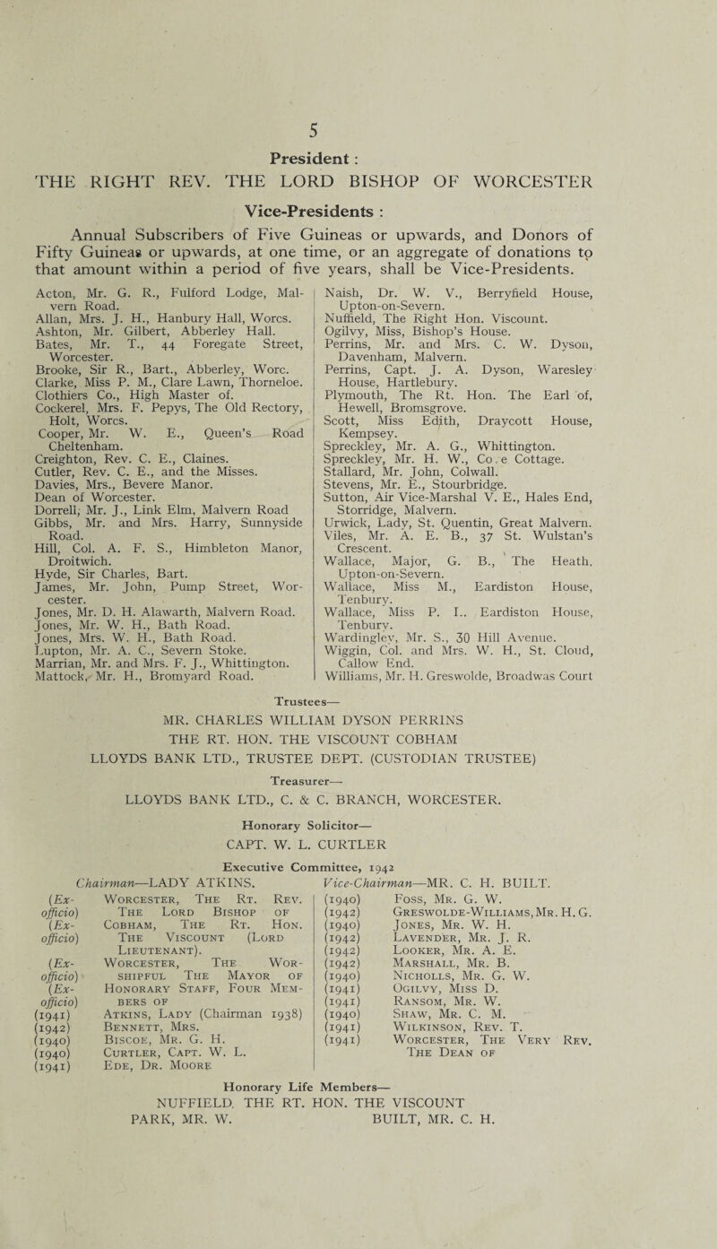 President : THE RIGHT REV. THE LORD BISHOP OF WORCESTER Vice-Presidents : Annual Subscribers of Five Guineas or upwards, and Donors of Fifty Guineas or upwards, at one time, or an aggregate of donations to that amount within a period of five years, shall be Vice-Presidents. Acton, Mr. G. R., Fulford Lodge, Mal¬ vern Road. Allan, Mrs. J. H., Hanbury Hall, Worcs. Ashton, Mr. Gilbert, Abberley Hall. Bates, Mr. T., 44 Foregate Street, Worcester. Brooke, Sir R., Bart., Abberley, Wore. Clarke, Miss P. M., Clare Lawn, Thorneloe. Clothiers Co., High Master of. Cockerel, Mrs. F. Pepys, The Old Rectory, Holt, Worcs. Cooper, Mr. W. E., Queen’s Road Cheltenham. Creighton, Rev. C. E., Claines. Cutler, Rev. C. E., and the Misses. Davies, Mrs., Bevere Manor. Dean of Worcester. Dorrell, Mr. J., Link Elm, Malvern Road Gibbs, Mr. and Mrs. Harry, Sunnyside Road. Hill, Col. A. F. S., Himbleton Manor, Droitwich. Hyde, Sir Charles, Bart. James, Mr. John, Pump Street, Wor¬ cester. Jones, Mr. D. H. Alawarth, Malvern Road. Jones, Mr. W. H., Bath Road. Jones, Mrs. W. H., Bath Road. Lupton, Mr. A. C., Severn Stoke. Marrian, Mr. and Mrs. F. J., Whittington. Mattock, Mr. H., Bromyard Road. Naish, Dr. W. V., Berryfield House, Upton-on-Severn. Nuffield, The Right Hon. Viscount. Ogilvy, Miss, Bishop’s House. Perrins, Mr. and Mrs. C. W. Dyson, Davenham, Malvern. Perrins, Capt. J. A. Dyson, Waresley House, Hartlebury. Plymouth, The Rt. Hon. The Earl of, Hewell, Bromsgrove. Scott, Miss Edith, Draycott House, Kempsey. Spreckley, Mr. A. G., Whittington. Spreckley, Mr. H. W., Co. e Cottage. Stallard, Mr. John, Colwall. Stevens, Mr. E., Stourbridge. Sutton, Air Vice-Marshal V. E., Hales End, Storridge, Malvern. Urwick, Lady, St. Quentin, Great Malvern. Viles, Mr. A. E. B., 37 St. Wulstan’s Crescent. Wallace, Major, G. B., The Heath, Upton-on-Severn. Wallace, Miss M., Eardiston House, Tenbury. Wallace, Miss P. I.. Eardiston House, Tenbury. Wardingley, Mr. S., 30 Hill Avenue. Wiggin, Col. and Mrs. W. H., St. Cloud, Callow End. Williams, Mr. H. Greswolde, Broadwas Court Trustees— MR. CHARLES WILLIAM DYSON PERRINS THE RT. HON. THE VISCOUNT COBHAM LLOYDS BANK LTD., TRUSTEE DEPT. (CUSTODIAN TRUSTEE) Treasurer—- LLOYDS BANK LTD., C. & C. BRANCH, WORCESTER. Honorary Solicitor— CAPT. W. L. CURTLER Executive Committee, 1942 Chairman—LADY ATKINS. Vice-Chairman—MR. C. H. BUILT. (.Ex- Worcester, The Rt. Rev. (1940) Foss, Mr. G. W. officio) The Lord Bishop OF (1942) Greswolde-Williams,Mr. H. G. (Ex- Cobham, The Rt. Hon. (1940) Jones, Mr. W. H. officio) The Viscount (Lord (1942) Lavender, Mr. J. R. Lieutenant). (1942) Looker, Mr. A. E. (.Ex- Worcester, The Wor- (1942) Marshall, Mr. B. officio) shipful The Mayor of (1940) Nicholls, Mr. G. W. (Ex- Honorary Staff, Four Mem- (i94i) Ogilvy, Miss D. officio) BERS OF (i94i) Ransom, Mr. W. (i94i) Atkins, Lady (Chairman 1938) (1940) Shaw, Mr. C. M. (1942) Bennett, Mrs. (i94i) Wilkinson, Rev. T. (1940) Biscoe, Mr. G. H. (i94i) Worcester, The Very Rev. (1940) Curtler, Capt. W. L. The Dean of (i94i) Ede, Dr. Moore Honorary Life Members— NUFFIELD THE RT. HON. THE VISCOUNT PARK, MR. W. BUILT, MR. C. H.