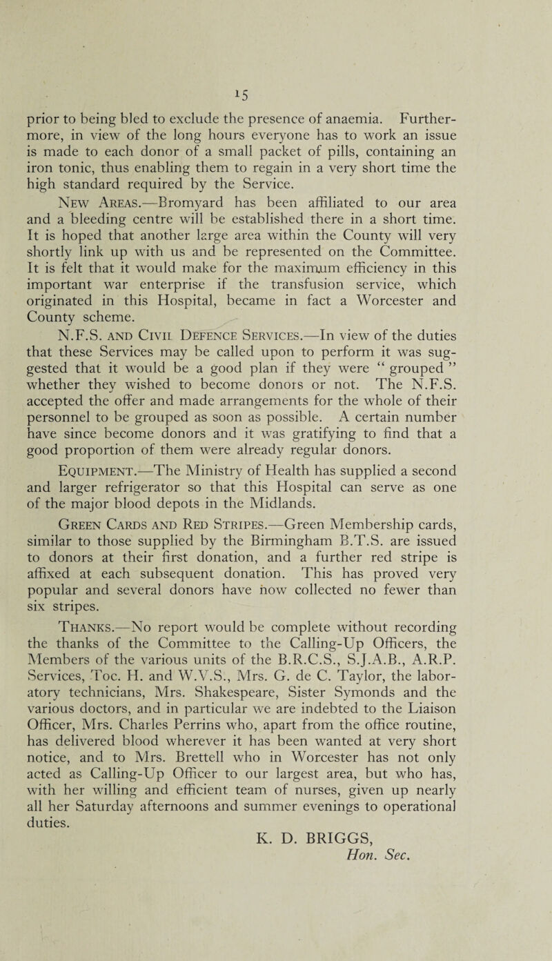 prior to being bled to exclude the presence of anaemia. Further¬ more, in view of the long hours everyone has to work an issue is made to each donor of a small packet of pills, containing an iron tonic, thus enabling them to regain in a very short time the high standard required by the Service. New Areas.—Bromyard has been affiliated to our area and a bleeding centre will be established there in a short time. It is hoped that another large area within the County will very shortly link up with us and be represented on the Committee. It is felt that it would make for the maximum efficiency in this important war enterprise if the transfusion service, which originated in this Hospital, became in fact a Worcester and County scheme. N.F.S. and Civil Defence Services.—In view of the duties that these Services may be called upon to perform it was sug¬ gested that it would be a good plan if they were “ grouped ” whether they wished to become donors or not. The N.F.S. accepted the offer and made arrangements for the whole of their personnel to be grouped as soon as possible. A certain number have since become donors and it was gratifying to find that a good proportion of them were already regular donors. Equipment.—The Ministry of Health has supplied a second and larger refrigerator so that this Hospital can serve as one of the major blood depots in the Midlands. Green Cards and Red Stripes.—Green Membership cards, similar to those supplied by the Birmingham B.T.S. are issued to donors at their first donation, and a further red stripe is affixed at each subsequent donation. This has proved very popular and several donors have now collected no fewer than six stripes. Thanks.—No report would be complete without recording the thanks of the Committee to the Calling-Up Officers, the Members of the various units of the B.R.C.S., S.J.A.B., A.R.P. Services, Toe. H. and W.V.S., Mrs. G. de C. Taylor, the labor¬ atory technicians, Mrs. Shakespeare, Sister Symonds and the various doctors, and in particular we are indebted to the Liaison Officer, Mrs. Charles Perrins who, apart from the office routine, has delivered blood wherever it has been wanted at very short notice, and to Mrs. Brettell who in Worcester has not only acted as Calling-Up Officer to our largest area, but who has, with her willing and efficient team of nurses, given up nearly all her Saturday afternoons and summer evenings to operational duties. K. D. BRIGGS, Hon. Sec.