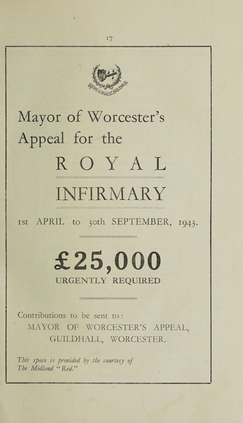 \ 17 Mayor of Worcester’s Appea! for the ROYAL INFIRMARY ist APRIL to 30th SEPTEMBER, 1943. Il!lllll]||llllll!llll!]|lllllllllll!!!llll[|||||lllllll!lllll!!lllllilll|]l!llt £25,000 URGENTLY REQUIRED Contributions to be sent to : MAYOR OF WORCESTER’S APPEAL, GUILDHALL, WORCESTER. This space is provided by the courtesy of The Midland “Red.”