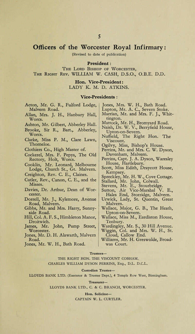 Officers of the Worcester Royal Infirmary: (Revised to date of publication) President: The Lord Bishop of Worcester, The Right Rev. WILLIAM W. CASH, D.S.O., O.B.E. D.D. Hon. Vice-President: LADY K. M. D. ATKINS. Vice-Presidents : Acton, Mr. G. R., Fulford Lodge, Malvern Road. Allan, Mrs. J. H., Hanbury Hall, Worcs. Ashton, Mr. Gilbert, Abberley Hall. Brooke, Sir R., Bart., Abberley, Worcs. Clarke, Miss P. M., Clare Lawn, Thorneloe. Clothiers Co., High Master of. Cockerel, Mrs. F. Pepys, The Old Rectory, Holt, Worcs. Cooklin, Mr. Leonard, Melbourne Lodge, Church St., Gt. Malvern. Creighton, Rev. C. E., Claines. Cutler, Rev., Canon, C. E., and the Misses. Davies, Dr. Arthur, Dean of Wor¬ cester. Dorrell, Mr. J., Kylemore, Avenue Road, Malvern. Gibbs, Mr. and Mrs. Harry, Sunny- side Road. Hill, Col. A. F. S., Himbleton Manor, Droitwich. James, Mr. John, Pump Street, Worcester. Jones, Mr. D. H. Alawarth, Malvern Road. Jones, Mr. W. H., Bath Road. Jones, Mrs. W. H., Bath Road. Lupton, Mr. A. C., Severn Stoke. Marrian, Mr. and Mrs. F. J., Whit¬ tington. Mattock, Mr. H., Bromyard Road. Naish, Dr. W. V., Berryfield House, Upton-on-Severn. Nuffield, The Right Hon. The Viscount. Ogilvy, Miss, Bishop’s House. Perrins, Mr. and Mrs. C. W. Dyson, Davenham, Malvern. Perrins, Capt. J. A. Dyson, Waresley House, Hartlebury. Scott, Miss Edith, Draycott House, Kempsey. Spreckley, Mr. H. W., Cove Cottage. Stallard, Mr. John, Colwall. Stevens, Mr. E., Stourbridge. Sutton, Air Vice-Marshal V. E., Hales End, Storridge, Malvern. Urwick, Lady, St. Quentin, Great Malvern. Wallace, Major, G. B., The Heath, Upton-on-Severn. Wallace, Miss M., Eardiston House, Tenbury. Wardingley, Mr. S., 30 Hill Avenue. Wiggin, Col. and Mrs. W. H., St. Cloud, Callow End. Williams, Mr. H. Greswolde, Broad- was Court. Trustees— THE RIGHT HON. THE VISCOUNT COBHAM. CHARLES WILLIAM DYSON PERRINS, Esq., D.L. D.C.L. Custodian Trustee— LLOYDS BANK LTD. (Executor & Trustee Dept.), 4 Temple Row West, Birmingham. Treasurer— LLOYDS BANK LTD., C. & C. BRANCH, WORCESTER. Hon. Solicitor— CAPTAIN W. L. CURTLER.