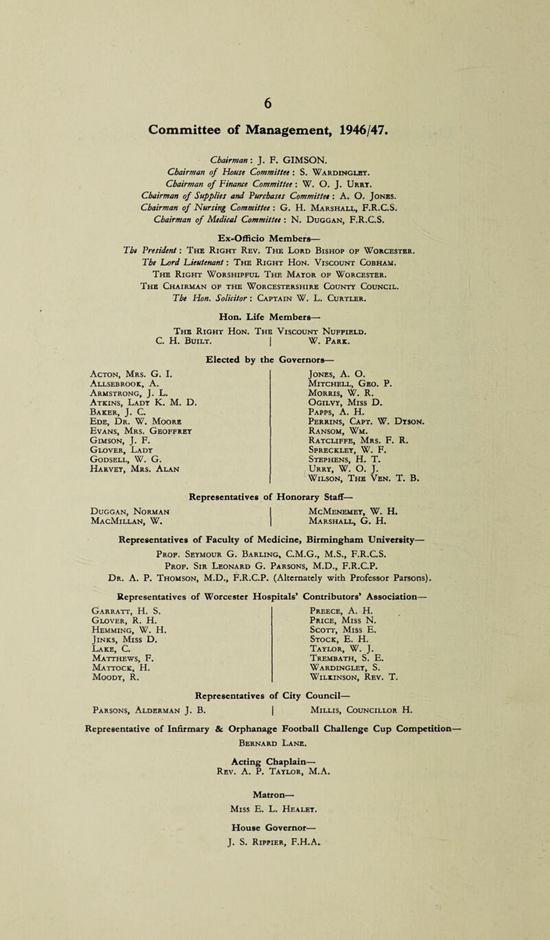 Committee of Management, 1946/47. Chairman: J. F. GIMSON. Chairman of House Committee : S. Wardinglby. Chairman of Finance Committee : W. O. J. Urrt. Chairman of Supplies and Purchases Committee : A. O. Jones. Chairman of Nursing Committee : G. H. Marshall, F.R.C.S. Chairman of Medical Committee : N. Duggan, F.R.C.S. Ex-Officio Members— The President: The Right Rev. The Lord Bishop of Worcester. The Lord Lieutenant: The Right Hon. Viscount Cobham. The Right Worshipful The Mayor of Worcester. The Chairman of the Worcestershire County Council. The Hon. Solicitor: Captain W. L. Curtler. Hon. Life Members—* The Right Hon. The Viscount Nuffield. C. H. Built. | W. Park. Elected by the Governors— Acton, Mrs. G. I. Allsebrook, A. Armstrong, J. L. Atkins, Lady K. M. D. Baker, J. C. Ede, Dr. W. Moore Evans, Mrs. Geoffrey Gimson, J. F. Glover, Lady Godsell, W. G. Harvey, Mrs. Alan Jones, A. O. Mitchell, Geo. P. Morris, W. R. Ogilvy, Miss D. Papps, A. H. Perrins, Capt. W. Dyson. Ransom, Wm. Ratcliffe, Mrs. F. R. Spreckley, W. F. Stephens, H. T. Urry, W. O. J. Wilson, The Ven. T. B. Representatives of Honorary Staff— Duggan, Norman MacMillan, W. McMenemey, W. H. Marshall, G. H. Representatives of Faculty of Medicine, Birmingham University— Prof. Seymour G. Barling, C.M.G., M.S., F.R.C.S. Prof. Sir Leonard G. Parsons, M.D., F.R.C.P. Dr. A. P. Thomson, M.D., F.R.C.P. (Alternately with Professor Parsons). Representatives of Worcester Hospitals’ Contributors’ Association— Garratt, H. S. Glover, R. H. Hemming, W. H Jinks, Miss D. Lake, C. Matthews, F. Mattock, H. Moody, R. Preece, A. H. Price, Miss N. Scott, Miss E. Stock, E. H. Taylor, W. J. Trembath, S. E. Wardingley, S. Wilkinson, Rev. T. Representatives of City Council— Parsons, Alderman J. B. | Millis, Councillor H. Representative of Infirmary & Orphanage Football Challenge Cup Competition— Bernard Lane. Acting Chaplain— Rev. A. P. Taylor, M.A. Matron— Miss E. L. Healey. House Governor— J. S. Rippier, F.H.A.