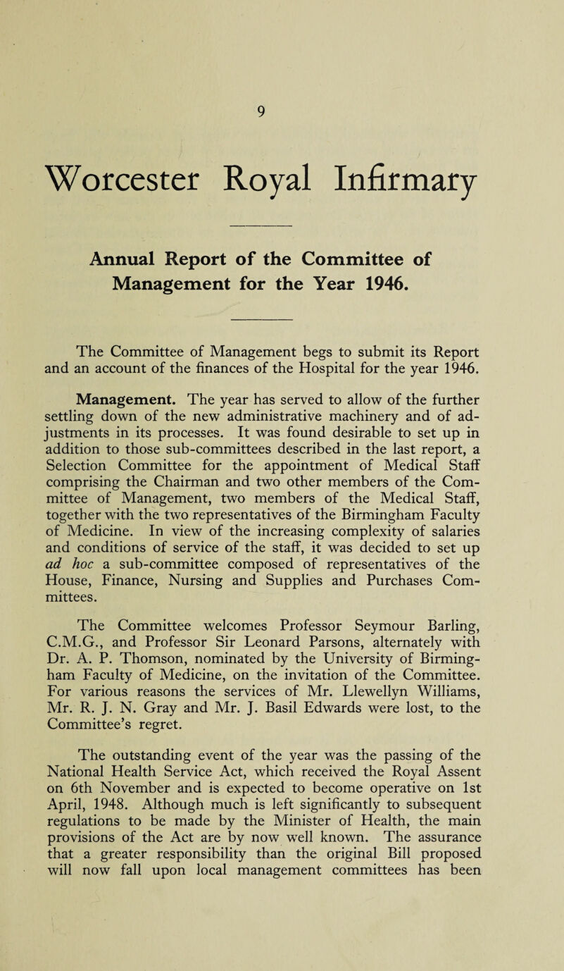 Worcester Royal Infirmary Annual Report of the Committee of Management for the Year 1946. The Committee of Management begs to submit its Report and an account of the finances of the Hospital for the year 1946. Management. The year has served to allow of the further settling down of the new administrative machinery and of ad¬ justments in its processes. It was found desirable to set up in addition to those sub-committees described in the last report, a Selection Committee for the appointment of Medical Staff comprising the Chairman and two other members of the Com¬ mittee of Management, two members of the Medical Staff, together with the two representatives of the Birmingham Faculty of Medicine. In view of the increasing complexity of salaries and conditions of service of the staff, it was decided to set up ad hoc a sub-committee composed of representatives of the House, Finance, Nursing and Supplies and Purchases Com¬ mittees. The Committee welcomes Professor Seymour Barling, C.M.G., and Professor Sir Leonard Parsons, alternately with Dr. A. P. Thomson, nominated by the University of Birming¬ ham Faculty of Medicine, on the invitation of the Committee. For various reasons the services of Mr. Llewellyn Williams, Mr. R. J. N. Gray and Mr. J. Basil Edwards were lost, to the Committee’s regret. The outstanding event of the year was the passing of the National Health Service Act, which received the Royal Assent on 6th November and is expected to become operative on 1st April, 1948. Although much is left significantly to subsequent regulations to be made by the Minister of Health, the main provisions of the Act are by now well known. The assurance that a greater responsibility than the original Bill proposed will now fall upon local management committees has been