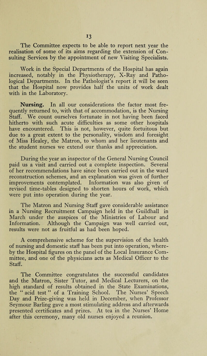 The Committee expects to be able to report next year the realisation of some of its aims regarding the extension of Con¬ sulting Services by the appointment of new Visiting Specialists. Work in the Special Departments of the Hospital has again increased, notably in the Physiotherapy, X-Ray and Patho¬ logical Departments. In the Pathologist’s report it will be seen that the Hospital now provides half the units of work dealt with in the Laboratory. Nursing. In all our considerations the factor most fre¬ quently returned to, with that of accommodation, is the Nursing Staff. We count ourselves fortunate in not having been faced hitherto with such acute difficulties as some other hospitals have encountered. This is not, however, quite fortuitous but due to a great extent to the personality, wisdom and foresight of Miss Healey, the Matron, to whom and her lieutenants and the student nurses we extend our thanks and appreciation. During the year an inspector of the General Nursing Council paid us a visit and carried out a complete inspection. Several of her recommendations have since been carried out in the ward reconstruction schemes, and an explanation was given of further improvements contemplated. Information was also given of revised time-tables designed to shorten hours of work, which were put into operation during the year. The Matron and Nursing Staff gave considerable assistance in a Nursing Recruitment Campaign held in the Guildhall in March under the auspices of the Ministries of Labour and Information. Although the Campaign was well carried out, results were not as fruitful as had been hoped. A comprehensive scheme for the supervision of the health of nursing and domestic staff has been put into operation, where¬ by the Hospital figures on the panel of the Local Insurance Com¬ mittee, and one of the physicians acts as Medical Officer to the Staff. The Committee congratulates the successful candidates and the Matron, Sister Tutor, and Medical Lecturers, on the high standard of results obtained in the State Examinations, the “ acid test ” of a Training School. The Nurses’ Speech Day and Prize-giving was held in December, when Professor Seymour Barling gave a most stimulating address and afterwards presented certificates and prizes. At tea in the Nurses’ Home after this ceremony, many old nurses enjoyed a reunion.