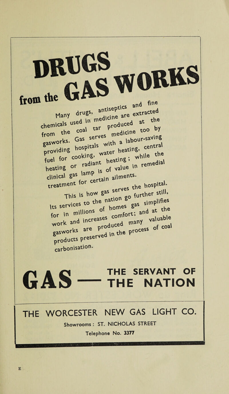 DRUGS from the GAS W OR^s h-, -'“t *».* -«4»”• «*• from coal tarVmed\dn« «° by m/orks Gas sefV u - labour-saving gasv/orKs. a iao providing hospitals heating, «««* V i for cooking. 'watelr . *hi\e the fU6' r radiant heating. , heating °r ra0 of value m rem clinical 2aS 'amcPertain ailments- treatment lot hospital- This', h°* ^tion go ^rther still. Its services to the»J» ^ gas simp'^5 for in milH°ns ° {ort; and at t —1 - ts products preserved in the Pr carbonisation. GAS THE SERVANT OF THE NATION THE WORCESTER NEW GAS LIGHT CO. Showrooms : ST. NICHOLAS STREET Telephone No. 3377