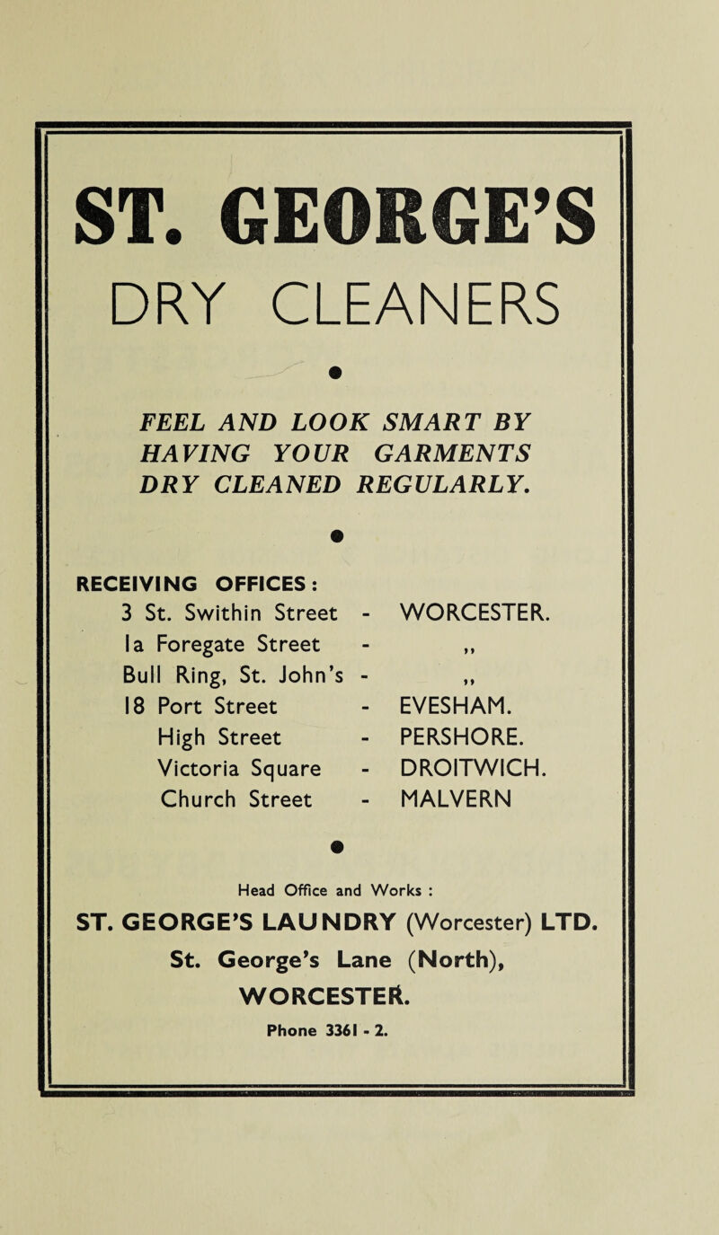 ST. GEORGE’S DRY CLEANERS FEEL AND LOOK SMART BY HAVING YOUR GARMENTS DRY CLEANED REGULARLY. RECEIVING OFFICES: 3 St. Swithin Street - la Foregate Street Bull Ring, St. John’s - 18 Port Street High Street Victoria Square Church Street WORCESTER. n i» EVESHAM. PERSHORE. DROITWICH, MALVERN Head Office and Works : ST. GEORGE’S LAUNDRY (Worcester) LTD. St. George’s Lane (North), WORCESTER. Phone 3361 - 2.