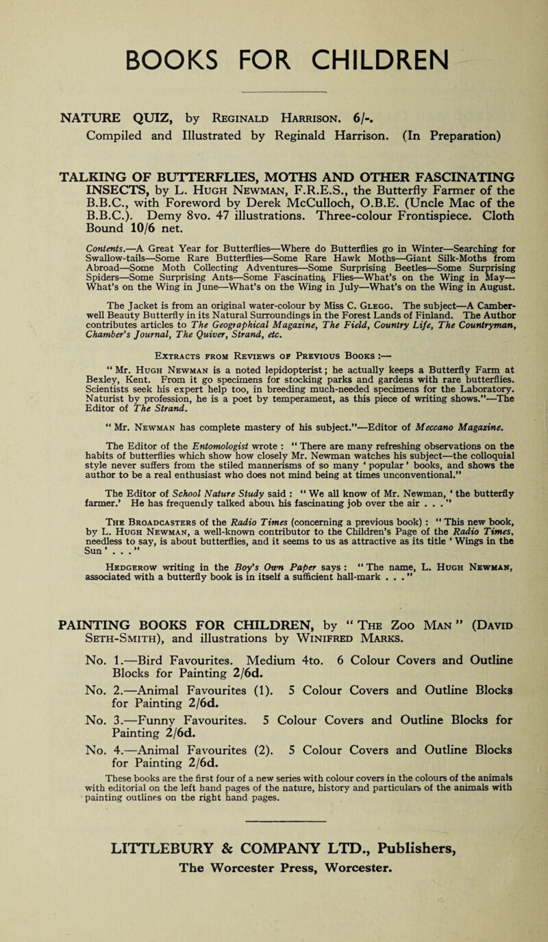 NATURE QUIZ, by Reginald Harrison. 6/-. Compiled and Illustrated by Reginald Harrison. (In Preparation) TALKING OF BUTTERFLIES, MOTHS AND OTHER FASCINATING INSECTS, by L. Hugh Newman, F.R.E.S., the Butterfly Farmer of the B.B.C., with Foreword by Derek McCulloch, O.B.E. (Uncle Mac of the B.B.C.). Demy 8vo. 47 illustrations. Three-colour Frontispiece. Cloth Bound 10/6 net. Contents.—A Great Year for Butterflies—Where do Butterflies go in Winter—Searching for Swallow-tails—Some Rare Butterflies—Some Rare Hawk Moths—Giant Silk-Moths from Abroad—Some Moth Collecting Adventures—Some Surprising Beetles—Some Surprising Spiders—Some Surprising Ants—Some Fascinating Flies—What’s on the Wing in May— What’s on the Wing in June—What’s on the Wing in July—What’s on the Wing in August. The Jacket is from an original water-colour by Miss C. Glegg. The subject—A Camber¬ well Beauty Butterfly in its Natural Surroundings in the Forest Lands of Finland. The Author contributes articles to The Geographical Magazine, The Field, Country Life, The Countryman, Chamber's Journal, The Quiver, Strand, etc. Extracts from Reviews of Previous Books :— “ Mr. Hugh Newman is a noted lepidopterist; he actually keeps a Butterfly Farm at Bexley, Kent. From it go specimens for stocking parks and gardens with rare butterflies. Scientists seek his expert help too, in breeding much-needed specimens for the Laboratory. Naturist by profession, he is a poet by temperament, as this piece of writing shows.”—The Editor of The Strand. “ Mr. Newman has complete mastery of his subject.”—Editor of Meccano Magazine. The Editor of the Entomologist wrote : “ There are many refreshing observations on the habits of butterflies which show how closely Mr. Newman watches his subject—the colloquial style never suffers from the stiled mannerisms of so many * popular ’ books, and shows the author to be a real enthusiast who does not mind being at times unconventional.” The Editor of School Nature Study said : “ We all know of Mr. Newman, * the butterfly farmer.’ He has frequently talked about his fascinating job over the air . . . ” The Broadcasters of the Radio Times (concerning a previous book) : “ This new book, by L. Hugh Newman, a well-known contributor to the Children’s Page of the Radio Times, needless to say, is about butterflies, and it seems to us as attractive as its title ‘ Wings in the Sun’ . . .” Hedgerow writing in the Boy's Own Paper says : “ The name, L. Hugh Newman, associated with a butterfly book is in itself a sufficient hall-mark ...” PAINTING BOOKS FOR CHILDREN, by “The Zoo Man” (David Seth-Smith), and illustrations by Winifred Marks. No. 1.—Bird Favourites. Medium 4to. 6 Colour Covers and Outline Blocks for Painting 2/6d. No. 2.—Animal Favourites (1). 5 Colour Covers and Outline Blocks for Painting 2/6d. No. 3.—Funny Favourites. 5 Colour Covers and Outline Blocks for Painting 2/6d. No. 4.—Animal Favourites (2). 5 Colour Covers and Outline Blocks for Painting 2/6d. These books are the first four of a new series with colour covers in the colours of the animals with editorial on the left hand pages of the nature, history and particulars of the animals with painting outlines on the right hand pages. LITTLEBURY & COMPANY LTD., Publishers,