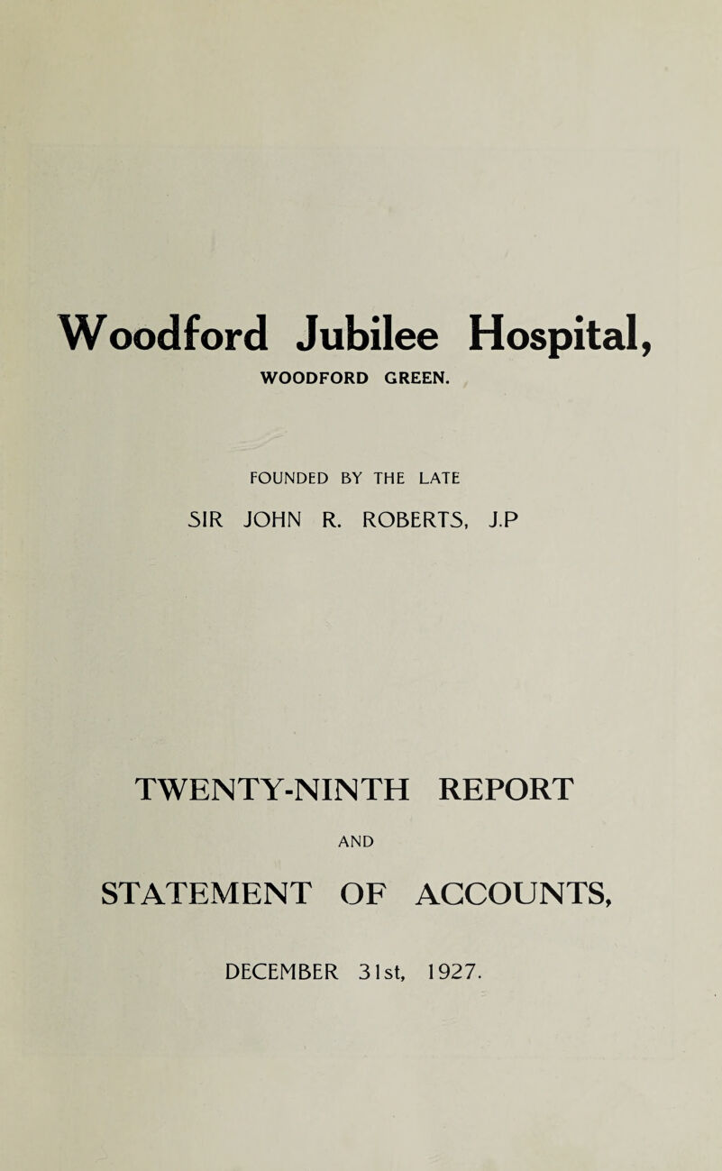 Woodford Jubilee Hospital WOODFORD GREEN. FOUNDED BY THE LATE SIR JOHN R. ROBERTS, J.P TWENTY-NINTH REPORT AND STATEMENT OF ACCOUNTS,