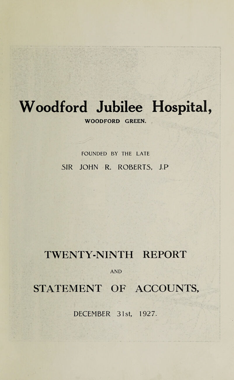 Woodford Jubilee Hospital, WOODFORD GREEN. FOUNDED BY THE LATE SIR JOHN R. ROBERTS, J.P TWENTY-NINTH REPORT AND STATEMENT OF ACCOUNTS,