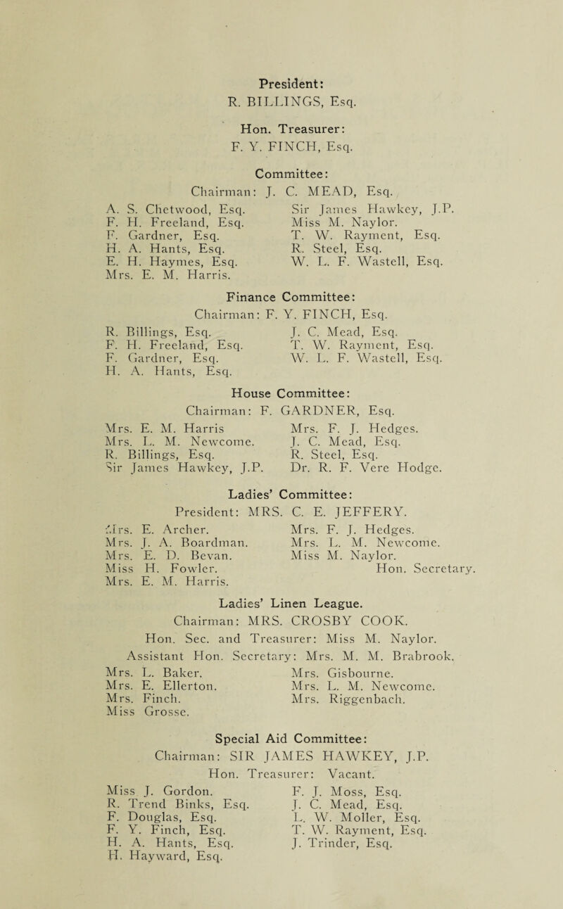 President: R. BILLINGS, Esq. Hon. Treasurer: F. Y. FINCH, Esq. Committee: Chairman: J. A. S. Chetwood, Esq. F. H. Freeland, Esq. F. Gardner, Esq. H. A. Hants, Esq. E. H. Haymes, Esq. Mrs. E. M. Harris. Finance Chairman: F. R. Billings, Esq. F. H. Freeland, Esq. F. Gardner, Esq. H. A. Hants, Esq. C. MEAD, Esq. Sir James Hawkey, J.P. Miss M. Naylor. T. W. Rayment, Esq. R. Steel, Esq. W. L. F. Wasted, Esq. Committee: Y. FINCH, Esq. J. C. Mead, Esq. T. W. Rayment, Esq. W. L. F. Wasted, Esq. Chairman: Mrs. E. M. Harris Mrs. L. M. Newcome. R. Billings, Esq. Sir James Hawkey, J.P. GARDNER, Esq. Mrs. F. J. Hedges. J. C. Mead, Esq. R. Steel, Esq. Dr. R. F. Vere Hodge. House Committee: F. Ladies’ Committee: President: Mrs. E. Archer. Mrs. J. A. Boardman. Mrs. E. D. Bevan. Miss H. Fowler. Mrs. E. M. Harris. MRS. C. E. JEFFERY. Mrs. F. J. Hedges. Mrs. L. M. Newcome. Miss M. Naylor. Hon. Secretar Ladies’ Linen League. Chairman: MRS. CROSBY COOK. Hon. Sec. and Treasurer: Miss M. Naylor. Assistant Flon. Secretary: Mrs. M. M. Brabrook. Mrs. L. Baker. Mrs. Gisbourne. Mrs. E. Ellerton. Mrs. L. M. Newcome. Mrs. Finch. Mrs. Riggenbach. Miss Grosse. Special Aid Committee: Chairman: SIR JAMES HAWKEY, J.P. Hon. Treasurer: Vacant. Miss J. Gordon. R. Trend Binks, Esq. F. Douglas, Esq. F. Y. Finch, Esq. H. A. Hants, Esq. FI. Hayward, Esq. F. J. Moss, Esq. I. C. Mead, Esq. L. W. Moller, Esq. T. W. Rayment, Esq. J. Trinder, Esq.