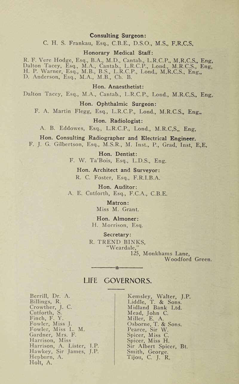 Consulting Surgeon: C. H. S. Frankau, Esq., C.B.E., D.S.O., M.S., F,R,C,S, Honorary Medical Staff: R. F. Vere Hodge, Esq., B.A., M.D., Cantab., L.R.C.P., M.R.C.S,, Eng, Dalton Tacey, Esq., M.A., Cantab., L.R.C.P., Lond., M.R.C.S., Eng, H. P. Warner, Esq., M.B., B.S., L.R.C.P., Lond., M.R.C.S., Eng., D. Anderson, Esq., M.A., M.B., Ch. B. Hon. Anaesthetist: Dalton Tacey, Esq., M.A., Cantab., L.R.C.P., Lond., M.R.C.S., Eng, Hon. Ophthalmic Surgeon: F. A. Martin Flegg, Esq., L.R.C.P., Lond., M.R.C.S,, Eng., Hon. Radiologist: A. B. Eddowes, Esq., L.R.C.P, Lond., M.R.C.S,, Eng, Hon. Consulting Radiographer and Electrical Engineer. F. J. G. Gilbertson, Esq., M.S.R., M. Inst., P., Grad, Inst, E,E, Hon. Dentist: F. W. Ta’Bois, Esq., L.D.S., Eng. Hon. Architect and Surveyor: R. C. Foster, Esq., F.R.I.B.A. Hon. Auditor: A. E. Cutforth, Esq., F.C.A., C.B.E. Matron: Miss M. Grant. Hon. Almoner: H. Morrison, Esq. Secretary: R. TREND BINKS, “Weardale,” 125, Monkhams Lane, Woodford Green. -*- LIFE GOVERNORS. Berrill, Dr. A. Billings, R. Crowther, J. C. Cutforth, S. Finch, F. Y. Fowler, Miss J. Fowler, Miss L. M. Gardner, Mrs. F. Harrison, Miss Harrison, A. Lister, I.P. Hawkey, Sir James, J.P. Hepburn, A. Holt, A, Kemsley, Walter, J.P. Liddle, T. & Sons. Midland Bank Ltd. Mead, John C. Miller, E. A. Osborne, T. & Sons. Pearce, Sir W. Spicer, Miss C. Spicer, Miss H. Sir Albert Spicer, Bt. Smith, George. Tijou, C. J. R,