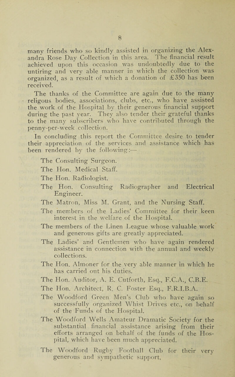 many friends who so kindly assisted in organizing the Alex¬ andra Rose Day Collection in this area. The financial result achieved upon this occasion was undoubtedly due to the untiring and very able manner in which the collection was organized, as a result of which a donation of £350 has been received. The thanks of the Committee are again due to the many religous bodies, associations, clubs, etc., who have assisted the work of the Hospital by their generous financial support during the past year. They also tender their grateful thanks to the many subscribers who have contributed through the penny-per-week collection. In concluding this report the Committee desire to tender their appreciation of the services and assistance which has been rendered by the following:-—- The Consulting Surgeon. The Hon. Medical Staff. The Hon. Radiologist. The Hon. Consulting Radiographer and Electrical Engineer. The Matron, Miss M. Grant, and the Nursing Staff. The members of the Ladies’ Committee for their keen interest in the welfare of the Hospital. The members of the Linen League whose valuable work and generous gifts are greatly appreciated. The Ladies’ and Gentlemen who have again rendered assistance in connection with the annual and weekly collections. The Hon. Almoner for the very able manner in which he has carried out his duties. The Hon. Auditor, A. E. Cutforth, Esq., F.C.A., C.B.E. The Hon. Architect, R, C. Foster Esq., F.R.I.B.A. The Woodford Green Men’s Club who have again so successfully organized Whist Drives etc., on behalf of the Funds of the Hospital. The Woodford Wells Amateur Dramatic Society for the substantial financial assistance arising from their efforts arranged on behalf of the funds of the Hos¬ pital, which have been much appreciated. I he Woodford Rugby Football Club for their very generous and sympathetic support,