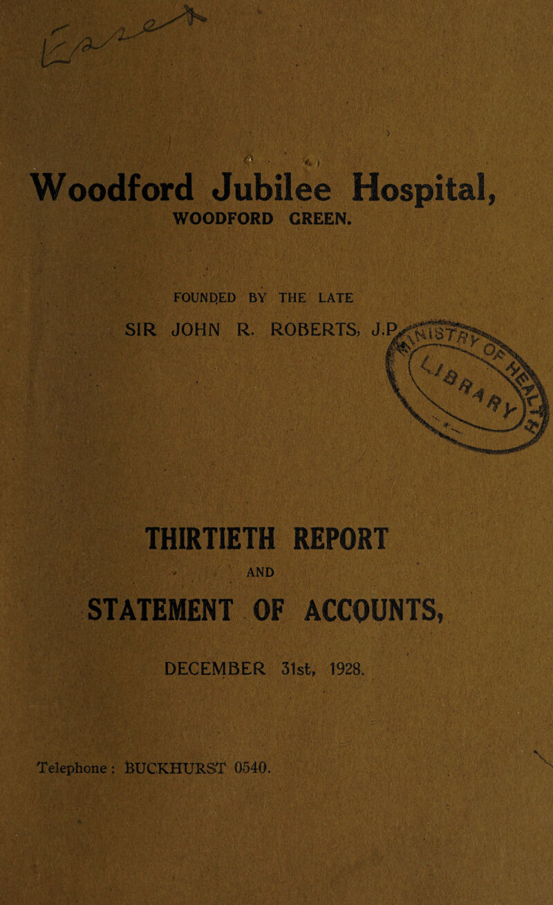 ) oodford Jubilee Hospital, WOODFORD GREEN. FOUNDED BY THE LATE SIR JOHN R ROBERTS, J,l THIRTIETH REPORT AND STATEMENT OF ACCOUNTS, DECEMBER 31st. 1928. Telephone: BUCKHURST 0540,