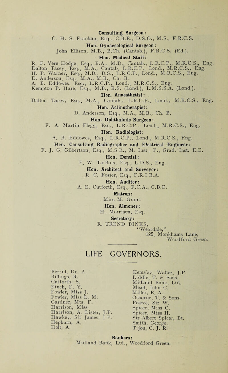 Consulting Surgeon: C. H. S. Frankau, Esq., C.B.E., D.S.O., M.S., F.R.C.S. Hon. Gynaecological Surgeon: John Ellison, M.B., B.Ch. (Cantab.), F.R.C.S. (Ed.). Hon. Medical Staff: R. F. Vere Hodge, Esq., B.A., M.D., Cantab., L.R.C.P., M.R.C.S., En Dalton Taney, Esq., M.A., Cantab, L.R.C.P., Lend., M.R.C.S., Eng. Id. P. Warner, Esq., M.B., B.S., L.R.C.P., Lend., M.R.C.S,, Eng. D. Anderson, Esq., M.A., M.B., Ch. B. A. B. Eddowes, Esq., L.R.C.P., Lend., M.R.C.S., Eng. Kempton P. Hare, Esq., M.B., B.S. (Land.), L.M.S.S.A. (Lend.). Hon. Anaesthetist: Dalton Tacey, Esq., M.A., Cantab., L.R.C.P., Land., M.R.C.S., En Hon. Actinotherapist: D. Anderson, Esq., M.A., M.B., Ch. B. Hon. Ophthalmic Surgeon: F. A. Martin Flegg, Esq., L.R.C.P., Land., M.R.C.S., Eng. Hon. Radiologist: A. B. Eddowes, Esq., L.R.C.P., Lond., M.R.C.S., Eng. Hon. Consulting Radiographer and Electrical Engineer: F. J. G. Gilbertson, Esq., M.S.R., M. Inst., P., Grad. Inst. E.E. Hon. Dentist: F. W. Ta’Bois, Esq., L.D.S., Eng. Hon. Architect and Surveyor: R. C. Foster, Esq., F.R.I.B.A. Hon. Auditor: A. E. Cut forth. Esq., F.C.A., C.B.E. Matron: Miss M. Grant. Hon. Almoner: H. Morrison, Esq. Secretary: R. TREND BINKS, “Weardale,” 125, Monkhams Lane, Woodford Green. LIFE GOVERNORS. Berrill, Dr. A. Billings, R. Cutforth, S. Finch, F. Y. Fowler, Miss J. Fowler, Miss L. M. Gardner, Mrs. F. Harrison, Miss Harrison, A. Lister, J.P. Hawkey, Sir James, J.P. Hepburn, A. Holt, A. Kems’ey, Walter, J.P. Liddle, T. & Sons. Midland Bank, Ltd. Mead, John C. Miller, E. A. Osborne, T. & Sons. Pearce, Sir W. Spicer, Miss C. Spicer, Miss H. Sir Albert Spicer, Bt. Smith, George. Tijou, C. J. R. Bankers: Midland Bank, Ltd., Woodford Green,