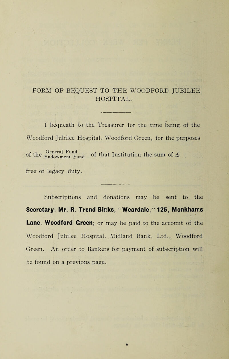FORM OF BEQUEST TO THE WOODFORD JUBILEE HOSPITAL. I bequeath to the Treasurer for the time being of the Woodford Jubilee Hospital, Woodford Green, for the purposes of the General Fund Endowment Fund of that Institution the sum of £ free of legacy duty. Subscriptions and donations may be sent to the Secretary, Mr. R. Trend Sinks, ‘ Weardale,” 125, Monkhams Lane, Woodford Green; or may be paid to the account of the Woodford Jubilee Hospital, Midland Bank, Ltd.., Woodford Green. An order to Bankers for payment of subscription will be found on a previous page.