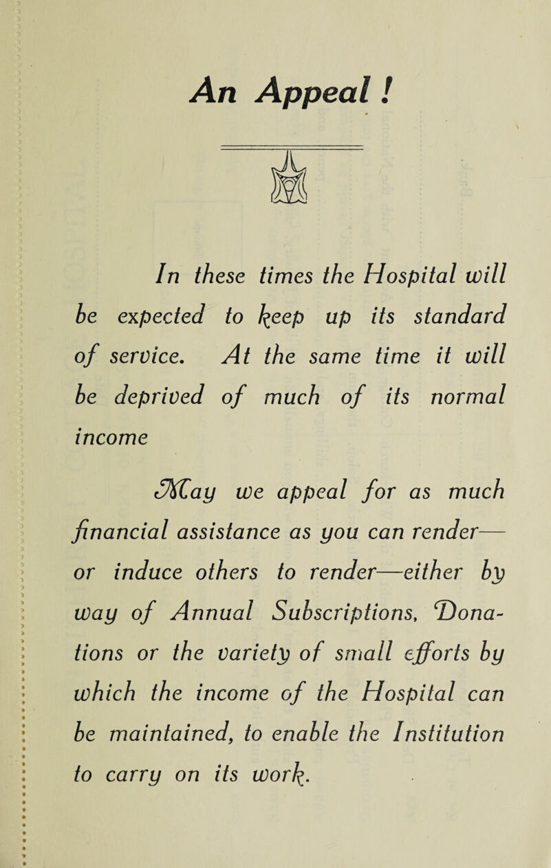 An Appeal! In th ese times the Hospital will be expected to k.eep up its standard of service. At the same time it will be deprived of much of its normal income SM,ay we appeal for as much financial assistance as you can render— or induce others to render—either by way of Annual Subscriptions, 'Dona¬ tions or the variety of small efforts by which the income of the Hospital can be maintained, to enable the Institution to carry on its worfy.