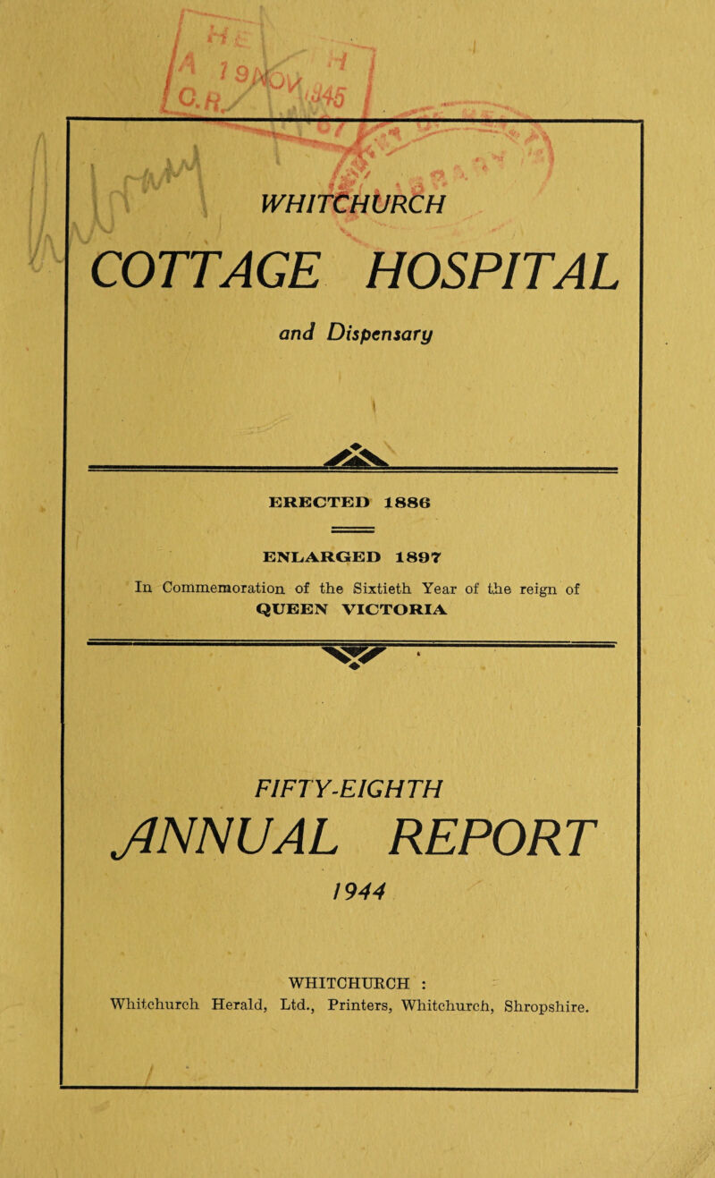 WHITCHURCH COTTAGE HOSPITAL and Dispensary \ ERECTED 1886 ENLARGED 1897 In Commemoration of the Sixtieth Year of the reign of QUEEN VICTORIA FIFTY-EIGHTH JINN UAL REPORT 1944 WHITCHURCH : Whitchurch Herald, Ltd., Printers, Whitchurch, Shropshire.