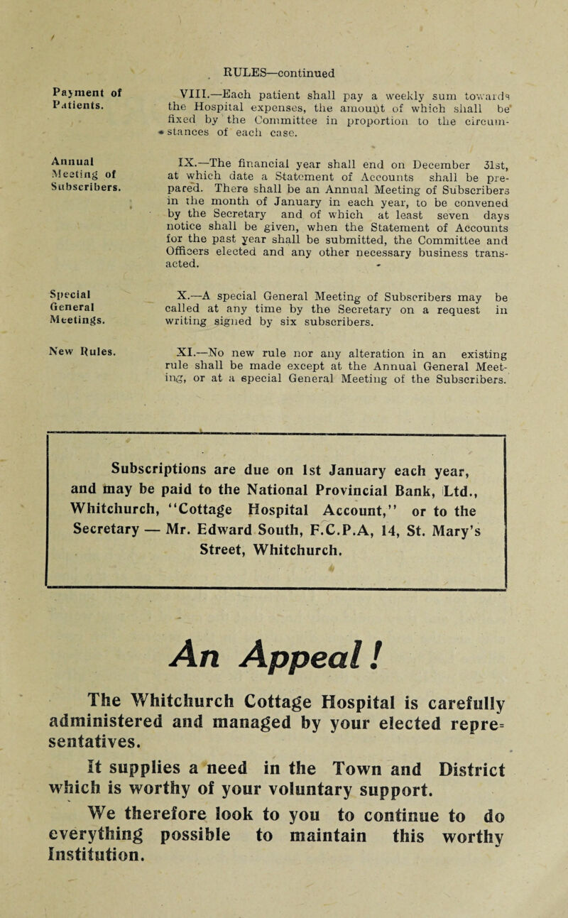 Payment of Patients. Annual Meeting of Subscribers. RULES—continued VIII. —Each patient shall pay a weekly sum towards the Hospital expenses, the amount of which shall be fixed by the Committee in proportion to the circiun- • stances of each case. IX. —The financial year shall end on December 31st, at which date a Statement of Accounts shall be pre¬ pared. There shall be an Annual Meeting of Subscribers in the month of January in each year, to be convened by the Secretary and of which at least seven days notice shall be given, when the Statement of Accounts for the past year shall be submitted, the Committee and Officers elected and any other necessary business trans¬ acted. Special General Meetings. X.—A special General Meeting of Subscribers may be called at any time by the Secretary on a request in writing signed by six subscribers. New Rules. XI.—.No new rule nor any alteration in an existing rule shall be made except at the Annual General Meet¬ ing, or at a special General Meeting of the Subscribers. Subscriptions are due on 1st January each year, and may be paid to the National Provincial Bank, Ltd., Whitchurch, “Cottage Hospital Account,” or to the Secretary — Mr. Edward South, F.C.P.A, 14, St. Mary’s Street, Whitchurch. An Appeal! The Whitchurch Cottage Hospital is carefully administered and managed by your elected repre¬ sentatives. It supplies a need in the Town and District which is worthy of your voluntary support. We therefore look to you to continue to do everything possible to maintain this worthy Institution.