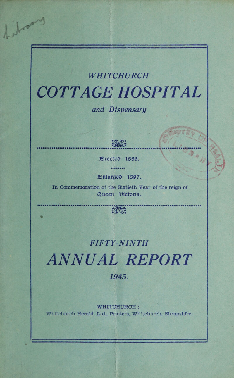 WHITCHURCH COTTAGE HOSPITAL and Dispensary Brectefc 1886. Binaries 1S97. In Commemoration of the Sixtieth Year of the reign of if;.'.' (Stueen Dictoria, FIFTY-NINTH ANNUAL REPORT 1945. WHITCHURCH : Whitchurch Herald. Ltd., Printers, Whitchurch, Shropshire.