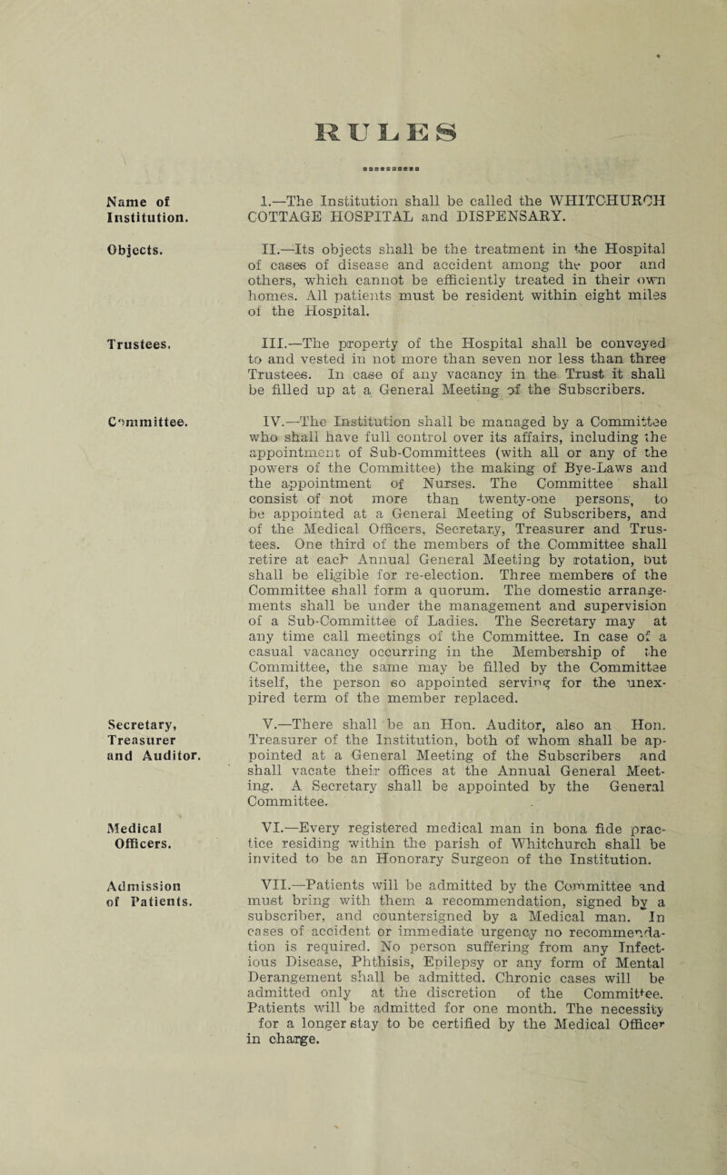 Name of Institution. Objects. Trustees, Committee. Secretary, Treasurer and Auditor. Medical Officers. Admission of Patients. I. —The Institution shall be called the WHITCHURCH COTTAGE HOSPITAL and DISPENSARY. II. —Its objects shall be the treatment in t-he Hospital of cases of disease and accident among the poor and others, which cannot be efficiently treated in their own homes. All patients must be resident within eight miles of the Hospital. III. —The property of the Hospital shall be conveyed to and vested in not more than seven nor less than three Trustees. In case of any vacancy in the Trust it shall be filled up at a General Meeting of the Subscribers. IV. —The Institution shall be managed by a Committee who shall have full control over its affairs, including the appointment of Sub-Committees (with all or any of the powers of the Committee) the making of Bye-Laws and the appointment of Nurses. The Committee shall consist of not more than twenty-one persons, to be appointed at a General Meeting of Subscribers, and of the Medical Officers, Secretary, Treasurer and Trus¬ tees. One third of the members of the Committee shall retire at each Annual General Meeting by rotation, but shall be eligible for re-election. Three members of the Committee shall form a quorum. The domestic arrange¬ ments shall be under the management and supervision of a Sub-Committee of Ladies. The Secretary may at any time call meetings of the Committee. In case of a casual vacancy occurring in the Membership of the Committee, the same may be filled by the Committee itself, the person so appointed serving for the unex¬ pired term of the member replaced. V. —There shall be an Hon. Auditor, also an Hon. Treasurer of the Institution, both of whom shall be ap¬ pointed at a General Meeting of the Subscribers and shall vacate their offices at the Annual General Meet¬ ing. A Secretary shall be appointed by the General Committee. VI. —Every registered medical man in bona fide prac¬ tice residing within the parish of Whitchurch shall be invited to be an Honorary Surgeon of the Institution. VII. —Patients will be admitted by the Committee and must bring with them a recommendation, signed by a subscriber, and countersigned by a Medical man. In cases of accident or immediate urgency no recommenda¬ tion is required. No person suffering from any Infect¬ ious Disease, Phthisis, Epilepsy or any form of Mental Derangement shall be admitted. Chronic cases will be admitted only at the discretion of the Commit+ee. Patients will be admitted for one month. The necessity for a longer stay to be certified by the Medical Office*1 in charge.