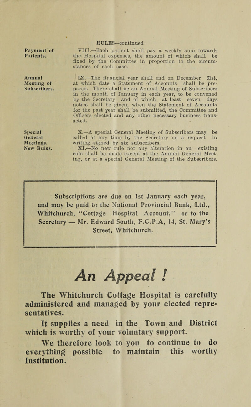 Payment of Patients. Annual Meeting of Subscribers. Special General Meetings. New Rules. RULES—continued VIII. —Each patient shall pay a weekly sum towards the Hospital expenses, the amount of which shall be fixed by the Committee in proportion to the circum¬ stances of each case. IX. —The financial year shall end on December 31st, at which date a Statement of Accounts shall be pre¬ pared. There shall be an Annual Meeting of Subscribers in the month of January in each year, to be convened by the Secretary and of which at least seven days notice shall be given, when the Statement of Accounts for the past year shall be submitted, the Committee and Officers elected and any other necessary business trans¬ acted. X. —A special General Meeting of Subscribers may be called at any time by the Secretary on a request in writing signed by six subscribers. XI. —.No new rule nor any alteration in an existing rule shall be made except at the Annual General Meet¬ ing, or at a special General Meeting of the Subscribers. Subscriptions are due on 1st January each year, and may be paid to the National Provincial Bank, Ltd., Whitchurch, “Cottage Hospital Account,” or to the Secretary — Mr. Edward South, F.C.P.A, 14, St. Mary’s Street, Whitchurch. An Appeal ! The Whitchurch Cottage Hospital is carefully administered and managed by your elected repre¬ sentatives. It supplies a need in the Town and District which is worthy of your voluntary support. We therefore look to you to continue to do everything possible to maintain this worthy Institution.