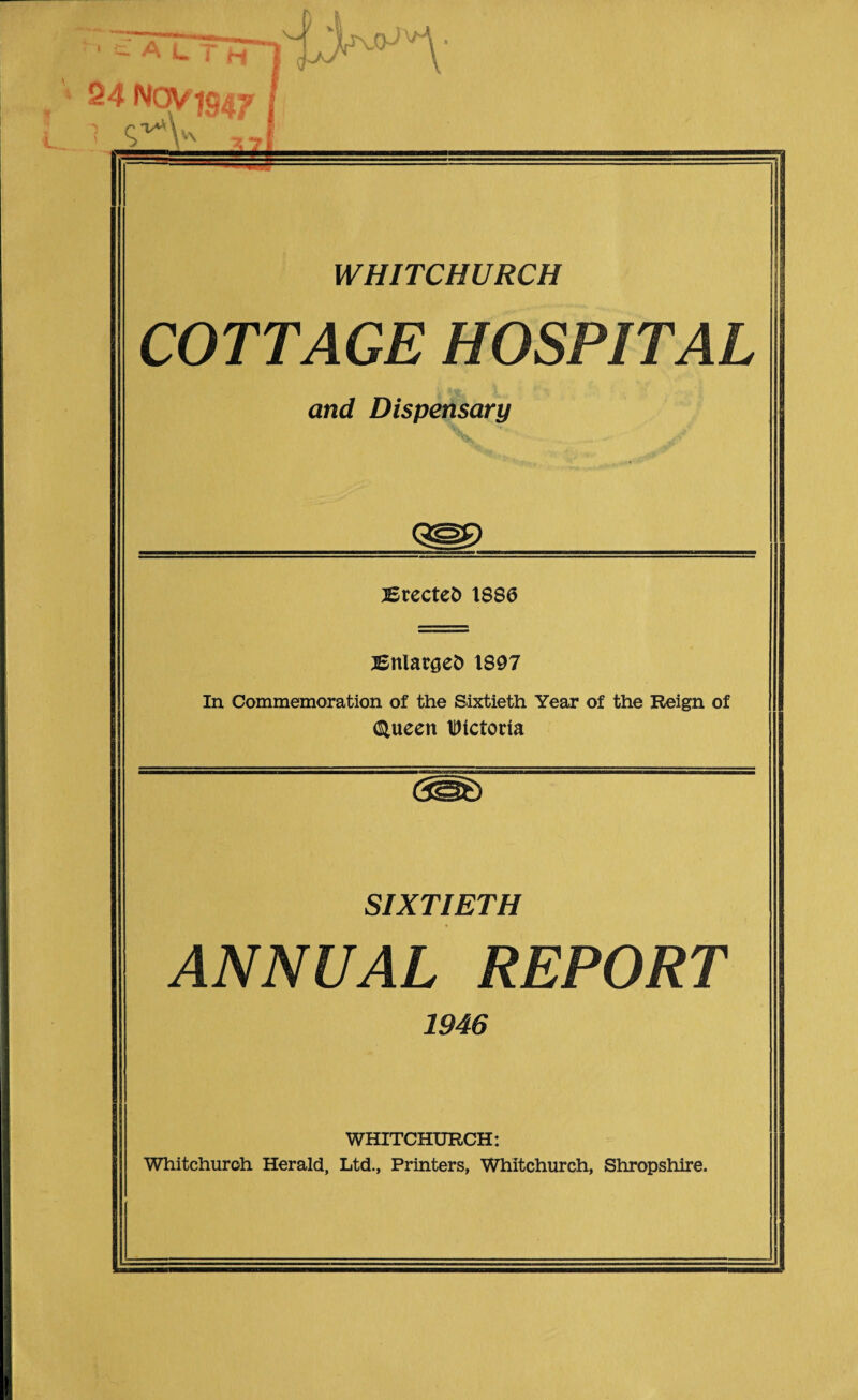 I &ALTlTj 24 Nov 7947 / WHITCHURCH COTTAGE HOSPITAL and Dispensary JErecteD 1886 BnlargeD 1897 In Commemoration of the Sixtieth Year of the Reign of (Sluecn IDictoria SIXTIETH ANNUAL REPORT 1946 WHITCHURCH: Whitchurch Herald, Ltd., Printers, Whitchurch, Shropshire.