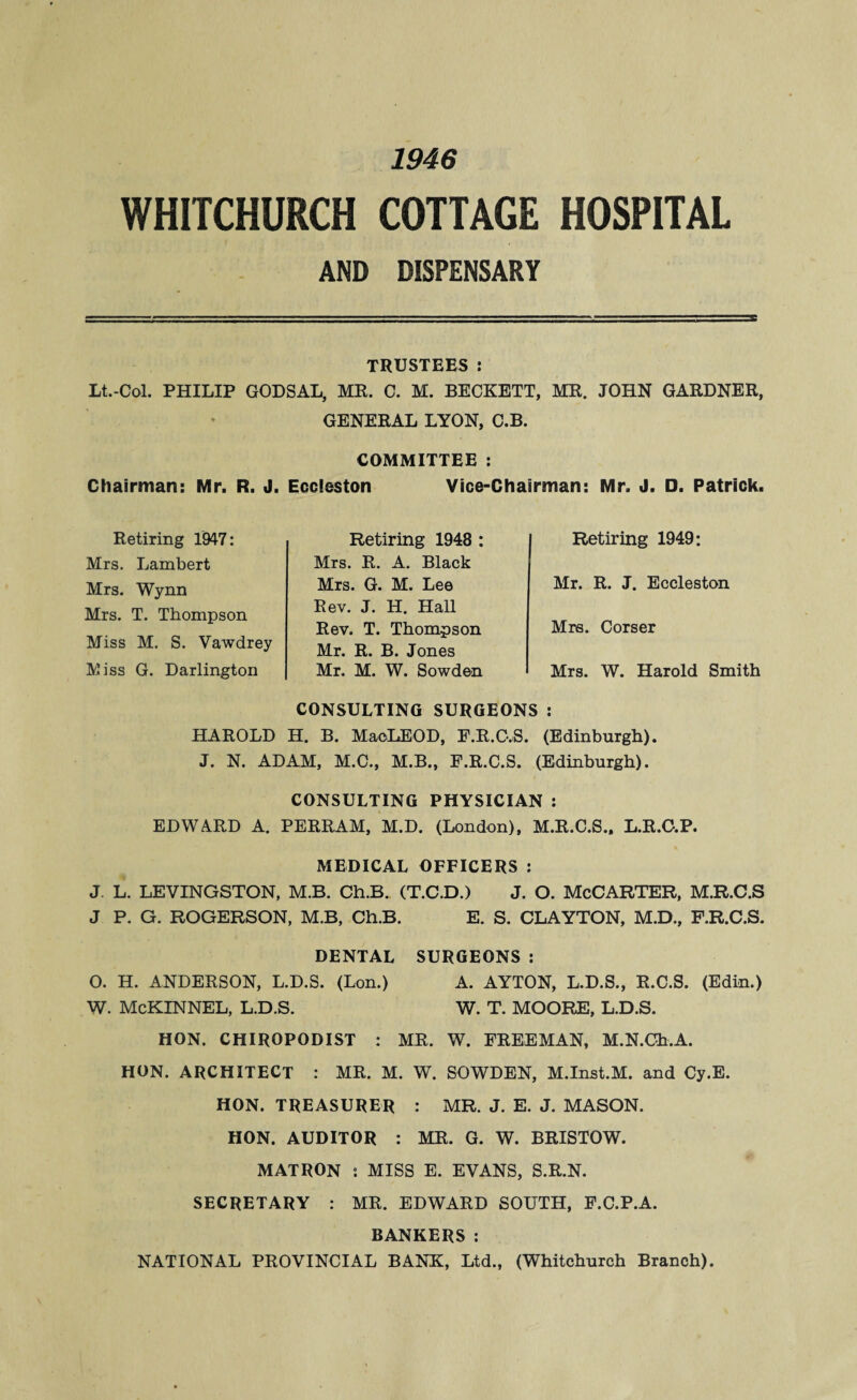 1946 WHITCHURCH COTTAGE HOSPITAL AND DISPENSARY TRUSTEES: Lt.-Col. PHILIP GODSAL, MR. C. M. BECKETT, MR. JOHN GARDNER, GENERAL LYON, C.B. COMMITTEE : Chairman: Mr. R. J. Eccieston Vice-Chairman: Mr. J. D. Patrick. Retiring 1947: Mrs. Lambert Mrs. Wynn Mrs. T. Thompson Miss M. S. Vawdrey Miss G. Darlington Retiring 1948 : Mrs. R. A. Black Mrs. G. M. Lee Rev. J. H. Hall Rev. T. Thompson Mr. R. B. Jones Mr. M. W. Sowden CONSULTING SURGEONS : Retiring 1949: Mr. R. J. Eccieston Mrs. Corser Mrs. W. Harold Smith HAROLD H. B. MaoLEOD, F.R.C.S. (Edinburgh). J. N. ADAM, M.C., M.B., F.R.C.S. (Edinburgh). CONSULTING PHYSICIAN : EDWARD A. PERRAM, M.D. (London), M.R.C.S., L.R.O.P. MEDICAL OFFICERS : J. L. LEVINGSTON, M.B. Ch.B. (T.C.D.) J. O. McCARTER, M.R.C.S J P. G. ROGERSON, M.B, Ch.B. E. S. CLAYTON, M.D., F.R.C.S. DENTAL SURGEONS: O. H. ANDERSON, L.D.S. (Lon.) A. AYTON, L.D.S., R.C.S. (Edin.) W. McKINNEL, L.D.S. W. T. MOORE, L.D.S. HON. CHIROPODIST : MR. W. FREEMAN, M.N.Ch.A. HON. ARCHITECT : MR. M. W. SOWDEN, M.Inst.M. and Cy.E. HON. TREASURER : MR. J. E. J. MASON. HON. AUDITOR : MR. G. W. BRISTOW. MATRON : MISS E. EVANS, S.R.N. SECRETARY : MR. EDWARD SOUTH, F.C.P.A. BANKERS: NATIONAL PROVINCIAL BANK, Ltd., (Whitchurch Branch).