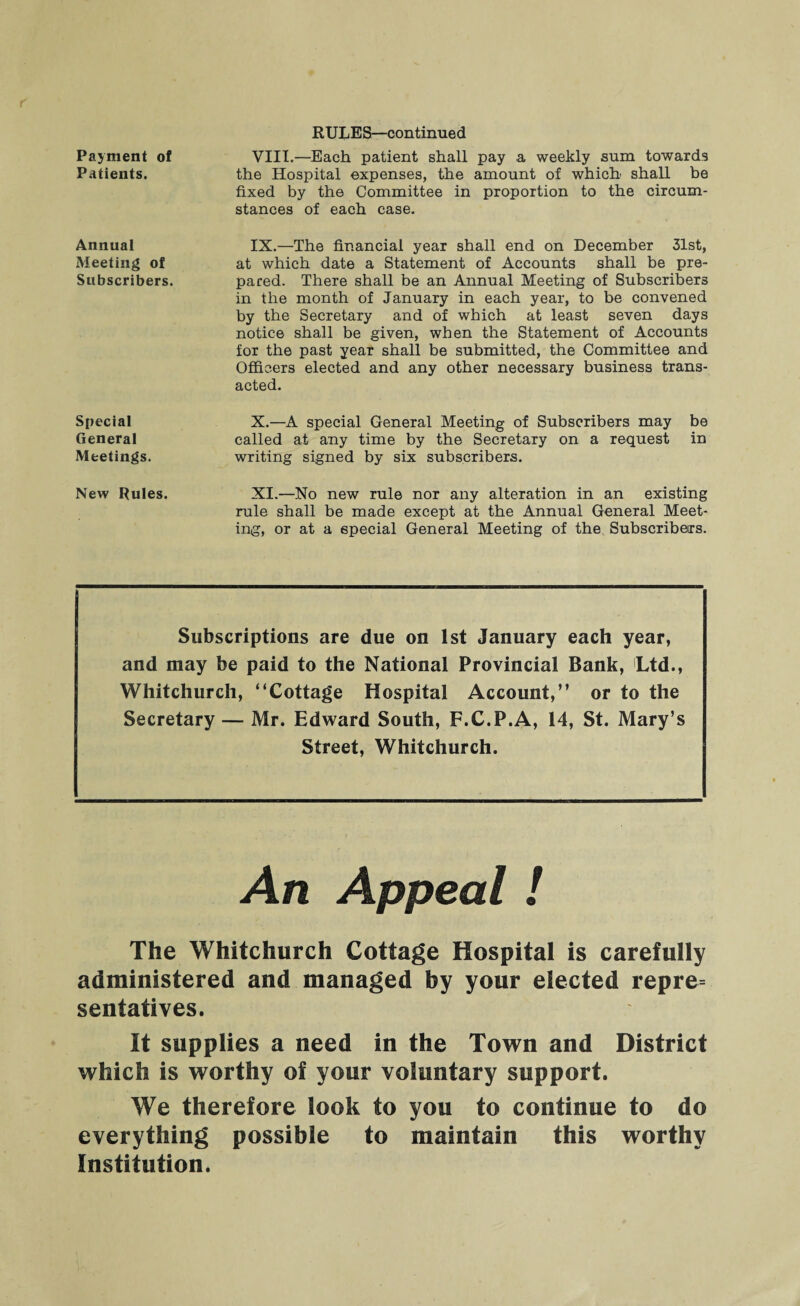 Payment of Patients. Annual Meeting of Subscribers. Special General Meetings. RULES—continued VIII. —Each patient shall pay a weekly sum towards the Hospital expenses, the amount of which shall be fixed by the Committee in proportion to the circum¬ stances of each case. IX. —The financial year shall end on December 31st, at which date a Statement of Accounts shall be pre¬ pared. There shall be an Annual Meeting of Subscribers in the month of January in each year, to be convened by the Secretary and of which at least seven days notice shall be given, when the Statement of Accounts for the past year shall be submitted, the Committee and Officers elected and any other necessary business trans¬ acted. X. —A special Ceneral Meeting of Subscribers may be called at any time by the Secretary on a request in writing signed by six subscribers. New Rules. XI.—No new rule nor any alteration in an existing rule shall be made except at the Annual General Meet¬ ing, or at a special General Meeting of the Subscribers. Subscriptions are due on 1st January each year, and may be paid to the National Provincial Bank, Ltd., Whitchurch, “Cottage Hospital Account,” or to the Secretary — Mr. Edward South, F.C.P.A, 14, St. Mary’s Street, Whitchurch. An Appeal ! The Whitchurch Cottage Hospital is carefully administered and managed by your elected repre= sentatives. It supplies a need in the Town and District which is worthy of your voluntary support. We therefore look to you to continue to do everything possible to maintain this worthy Institution.