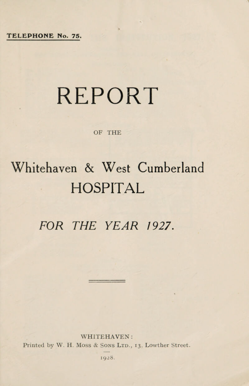 TELEPHONE No. 75. REPORT OF THE Whitehaven & West Cumberland HOSPITAL FOR THE YEAR 1927. WHITEHAVEN : Printed by W. H. Moss & Sons Ltd., 13. Lowther Street. 1928.