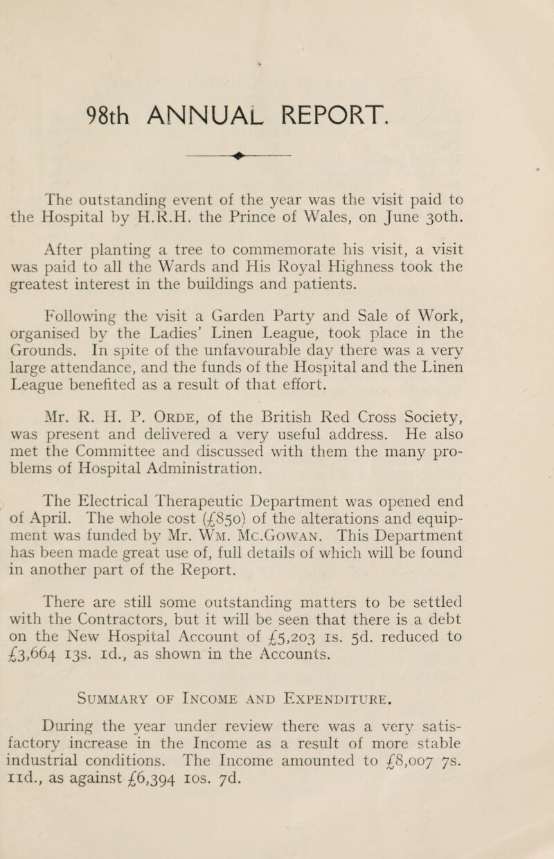 98th ANNUAL REPORT. The outstanding event of the year was the visit paid to the Hospital by H.R.H. the Prince of Wales, on June 30th. After planting a tree to commemorate his visit, a visit was paid to all the Wards and His Royal Highness took the greatest interest in the buildings and patients. Following the visit a Garden Party and Sale of Work, organised by the Ladies’ Linen League, took place in the Grounds. In spite of the unfavourable day there was a very large attendance, and the funds of the Hospital and the Linen League benefited as a result of that effort. Mr. R. H. P. Orde, of the British Red Cross Society, was present and delivered a very useful address. He also met the Committee and discussed with them the many pro¬ blems of Hospital Administration. The Electrical Therapeutic Department was opened end of April. The whole cost (£850) of the alterations and equip¬ ment was funded by Mr. Wm. Mc.Gowan. This Department has been made great use of, full details of which will be found in another part of the Report. There are still some outstanding matters to be settled with the Contractors, but it will be seen that there is a debt on the New Hospital Account of £5,203 is. 5d. reduced to £3,664 13s. id., as shown in the Accounts. Summary of Income and Expenditure. During the year under review there was a very satis- factorv increase in the Income as a result of more stable industrial conditions. The Income amounted to £8,007 7s.