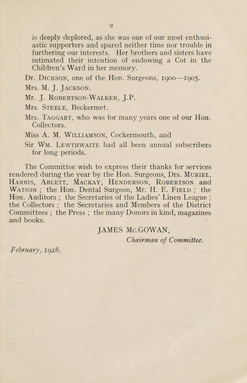 is deeply deplored, as she was one of our most enthusi¬ astic supporters and spared neither time nor trouble in furthering our interests. Her brothers and sisters have intimated their intention of endowing a Cot in the Children’s Ward in her memory. Dr. Dickson, one of the Hon. Surgeons, 1900—1905. Mrs. M. J. Jackson. Mr. J. Robertson-Walker, J.P. Mrs. Steele, Beckermet. Mrs. Taggart, who was for many years one of our Hon. Collectors. Miss A. M. Williamson, Cockermouth, and Sir Wm. Lewthwaite had all been annual subscribers for long periods. The Committee wish to express their thanks for services rendered during the year by the Hon. Surgeons, Drs. Muriel, Harris, Ablett, Mackay, Henderson, Robertson and Watson ; the Hon. Dental Surgeon, Mr. H. E. Field ; the Hon. Auditors ; the Secretaries of the Ladies’ Linen League ; the Collectors ; the Secretaries and Members of the District Committees ; the Press ; the many Donors in kind, magazines and books. February, 1928. JAMES Mc.GOWAN, Chairman of Committee.