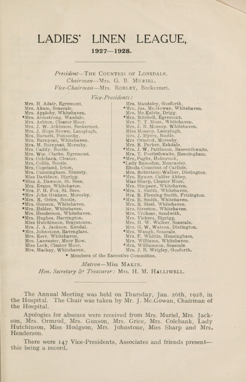 LADIES’ LINEN LEAGUE, 1927—1928. President—The Countess of Lonsdale. Chairman—Mrs. G. B. Mu RIEL. Vice-Chairman—Mrs. ROBLEY, Beckermet. Mrs. H. Adair, Egremont. Mrs. Akam, Seascale. Mrs. Appleby. Whitehaven. ♦Mrs. Armstrong, Wasdale. Mrs. Ashton, Cleator Moor. Mrs. J. W. Atkinson. Beckermet. Mrs. J. Hope Brown, Lamplugh. Mrs. Burnett, Ponsonby. Mrs. Burnyeat, Whitehaven. Mrs. M. Burnyeat. Moresby. Mrs. Caddy. Bootle. Mrs. Wm. Clarke. Egremont. Mrs. Colebank, Cleator. Mrs. Collis, Bootle. Mrs. Copeland, Irton. Mrs. Cunningham. Bransty. Miss Davidson. Bigrigg. ♦Miss A. Dawson. St. Bees. Mrs. Evans. Whitehaven. ♦Mrs. P. H. Fox, St. Bees. ♦Mrs. John Graham, Moresby. ♦Mrs. R. Grice, Bootle. *Mr3. Gunson, Whitehaven. ♦Mrs. Helder, Whitehaven. Mrs. Henderson, Whitehaven. ♦Mrs. Hughes. Harrington. Miss Hutchinson, Braystones. Mrs. J. A. Jackson. Kendal. ♦Mrs. Johnstone, Ravenglass. Mrs. Kerr, Whitehaven. Mrs. Lancaster, Moor Row. Miss Leek, Cleator Moor. Mrs. Mackay, Whitehaven. Mrs. Maudsley, Gosforth. ♦Mrs. Jas. Mc.Gowan, Whitehaven. Mrs. Mc.Kelvie, Drigg. ♦Mrs. Mitchell, Egremont. Mrs. T. T. Moss, Whitehaven. Mrs. J. B. Mossop. Whitehaven. Miss Mossop, Lamplugh. Mrs. J. Myers, Bootle. Mrs Ormrod, Moresby. Mrs. R. Parker, Eskdale. ♦Mrs. J. W. Pattinson, Bassenthwaite. Mrs. T. Postlethwaite. Hensingham. ♦Mrs.Pughe, Holmrook. ♦Lady Ramsden, Muncaster. Rhoda Countess of Carlisle. Mrs. Robertsor-Walker, Distington. ♦Mrs. Rymer, Calder Abbey. Miss Sharp, Cleator Moor. Mrs. Simpson, Whitehaven. ♦Mrs. A. Smith, Whitehaven. Mrs. R. Fleming Smith, Frizington. ♦Mrs. R. Smith, Whitehaven. Mrs. R. Steel. Whitehaven. Mrs. Streeton, Whitehaven. Mrs. Trohear, Sand with. Mrs. Vickers, Bigrigg. Mrs. H. W. Walker, Seascale. Mrs. G. W. Watson, Distington. ♦Mrs. Waugh, Seascale. Mrs. F. Whittle, Hensingham. Mrs. Williams, Whitehaven. ♦Mrs. Williamson, Seascale. Mrs. J. B. Wrigley, Gosforth. Vice-Presidents: ♦ Members of the Executive Committee. Matron—Miss Makin. Hon. Secretary Cf Treasurer: Mrs. H. M. Hat.liwell. The Annual Meeting was held on Thursday, Jan. 26th, 1928, in the Hospital. The Chair was taken by Mr. J. Mc.Gowan, Chairman of the Hospital. Apologies for absence were received from Mrs. Muriel, Mrs. Jack- son, Mrs. Ormrod, Mrs. Gunson, Mrs. Grice, Mrs. Colebank, Lady Hutchinson, Miss Hodgson, Mrs. Johnstone, Miss Sharp and Mrs. Henderson. There were 147 Vice-Presidents, Associates and friends present— this being a record.