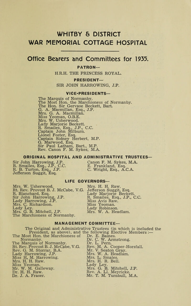 WAR MEMORIAL COTTAGE HOSPITAL Office Bearers and Committees for 1935. PATRON— H.R.H. THE PRINCESS ROYAL. PRESIDENT- SIR JOHN HARROWING, J.P. VICE-PRESIDENTS— The Marquis of Normanby. The Most Hon. the Marchioness of Normanby. The Hon. Sir Gervase Beckett, Bart. G. A. Macmillan, Esq., J.P. Mrs. G. A. Macmillan. Miss Yeoman, O.B.E. Mrs. W. Usherwood. Lady Marjorie Beckett. R. Smailes, Esq., J.P., C.C. Captain John Milburn. Lionel Foster, Esq. Captain Sidney Herbert, M.P. G. Marwood, Esq. Sir Paul Latham, Bart., M.P. Rev. Canon F. M. Sykes, M.A. ORIGINAL HOSPITAL AND ADMINISTRATIVE TRUSTEES— Sir John Harrowing, J.P. Canon F. M. Sykes, M.A. R. Smailes, Esq., J.P., C.C. E. Frankland, Esq. R. B. Turton, Esq., J.P. C. Wright, Esq., A.C.A. Jefferson Suggit, Esq. LIFE GOVERNORS— Mrs. W. Usherwood. Mrs. H. H. Raw. Rt. Rev. Provost B. J. McCabe, V.G. Jefferson Suggit, Esq. R. Blanchard, Esq. Sir John Harrowing, J.P. Lady Harrowing, J.P. Mrs. C. Richardson. Lady Ley. Mrs. G. B. Mitchell, J.P. The Marchioness of Normanby. Lady Marjorie Beckett. R. Smailes, Esq., J.P., C.C. Miss Avis Raw. Miss Yeoman. Lady Robinson. Mrs. W. A. Headlam. MANAGEMENT COMMITTEE— The Original and Administrative Trustees (in which is included the President, as above), and the following Elective Members:— The Most Hon. the Marchioness of Dr. E. Baines. Normanby. The Marquis of Normanby. Rt. Rev. Provost B. J. McCabe, V.G. Rev. G. M. Storrar, B.A. Lady Harrowing, J.P. Miss H, M. Harrowing. Mrs. H. H. Raw. Miss Yeoman. Mr. W. M. Galleway. Dr. H. H. Raw. Dr. C. W. Armstrong. Dr. L. Pern. Rev. M. A. Cooper-Horsfall. Mr. V. Seaton Gray. Mrs. W. A. Headlam. Mrs. L. Smales. Mrs. H. R. Bell. Lady Ley. Mrs. G. B. Mitchell, J.P. Rev. A. LI. Meyricke.