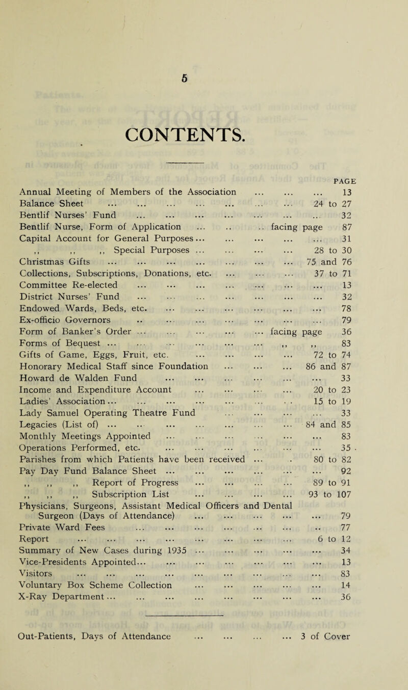 CONTENTS. PAGE Annual Meeting of Members of the Association • • . 13 Balance Sheet • • • . . . 24 to 27 Bentlif Nurses’ Fund • . . . • • 32 Bentlif Nurse, Form of Application facing page 87 Capital Account for General Purposes... . . . . . . 31 ,, ,, ,, Special Purposes ... . . . . . . 28 to 30 Christmas Gifts . . . . . . 75 and 76 Collections, Subscriptions, Donations, etc. • . . . « . 37 to 71 Committee Re-elected . • . 13 District Nurses’ Fund . . • 32 Endowed Wards, Beds, etc. • . . ... 78 Ex-officio Governors . . . . . . 79 Form of Banker’s Order ... facing page 36 Forms of Bequest ... * » 83 Gifts of Game, Eggs, Fruit, etc. 72 to 74 Honorary Medical Staff since Foundation 86 and 87 Howard de Walden Fund . . . 33 Income and Expenditure Account 20 to 23 Ladies’ Association... 15 to 19 Lady Samuel Operating Theatre Fund 33 Legacies (List of) ... . . , 84 and 85 Monthly Meetings Appointed ... 83 Operations Performed, etc. 35 Parishes from which Patients have been received 80 to 82 Pay Day Fund Balance Sheet ... ... 92 ,, ,, ,, Report of Progress ... 89 to 91 ,, ,, ,, Subscription List 93 to 107 Physicians, Surgeons, Assistant Medical Officers and Dental Surgeon (Days of Attendance) 79 Private Ward Fees . . . 77 Report 6 to 12 Summary of New Cases during 1935 ... ... 34 Vice-Presidents Appointed... ... 13 Visitors 83 Voluntary Box Scheme Collection . . . 14 X-Ray Department... ... 36 Out-Patients, Days of Attendance ... 3 of Cover