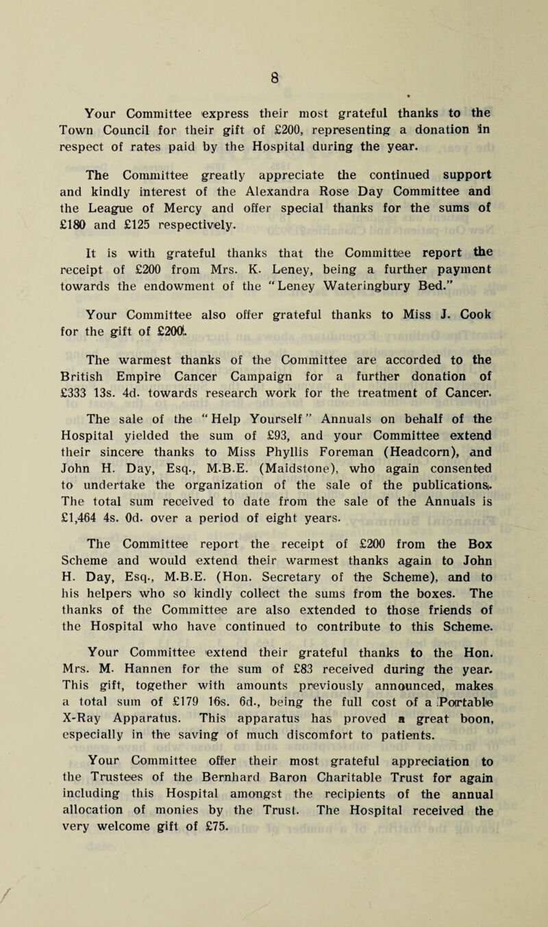 Your Committee express their most grateful thanks to the Town Council for their gift of £200, representing a donation In respect of rates paid by the Hospital during the year. The Committee greatly appreciate the continued support and kindly interest of the Alexandra Rose Day Committee and the League of Mercy and offer special thanks for the sums of £180 and £125 respectively. It is with grateful thanks that the Committee report the receipt of £200 from Mrs. K. Leney, being a further payment towards the endowment of the “Leney Wateringbury Bed.” Your Committee also offer grateful thanks to Miss J. Cook for the gift of £200!. The warmest thanks of the Committee are accorded to the British Empire Cancer Campaign for a further donation of £333 13s. 4d. towards research work for the treatment of Cancer. The sale of the “Help Yourself” Annuals on behalf of the Hospital yielded the sum of £93, and your Committee extend their sincere thanks to Miss Phyllis Foreman (Headcorn), and John H. Day, Esq., M.B.E. (Maidstone), who again consented to undertake the organization of the sale of the publications^ The total sum received to date from the sale of the Annuals is £1,464 4s. 0d. over a period of eight years. The Committee report the receipt of £200 from the Box Scheme and would extend their warmest thanks again to John H. Day, Esq., M.B.E. (Hon. Secretary of the Scheme), and to his helpers who so kindly collect the sums from the boxes. The thanks of the Committee are also extended to those friends of the Hospital who have continued to contribute to this Scheme. Your Committee extend their grateful thanks to the Hon. Mrs. M. Hannen for the sum of £83 received during the year. This gift, together with amounts previously announced, makes a total sum of £179 16s. 6d., being the full cost of a (Portable X-Ray Apparatus. This apparatus has proved a great boon, especially in the saving of much discomfort to patients. Your Committee offer their most grateful appreciation to the Trustees of the Bernhard Baron Charitable Trust for again including this Hospital amongst the recipients of the annual allocation of monies by the Trust. The Hospital received the very welcome gift of £75.