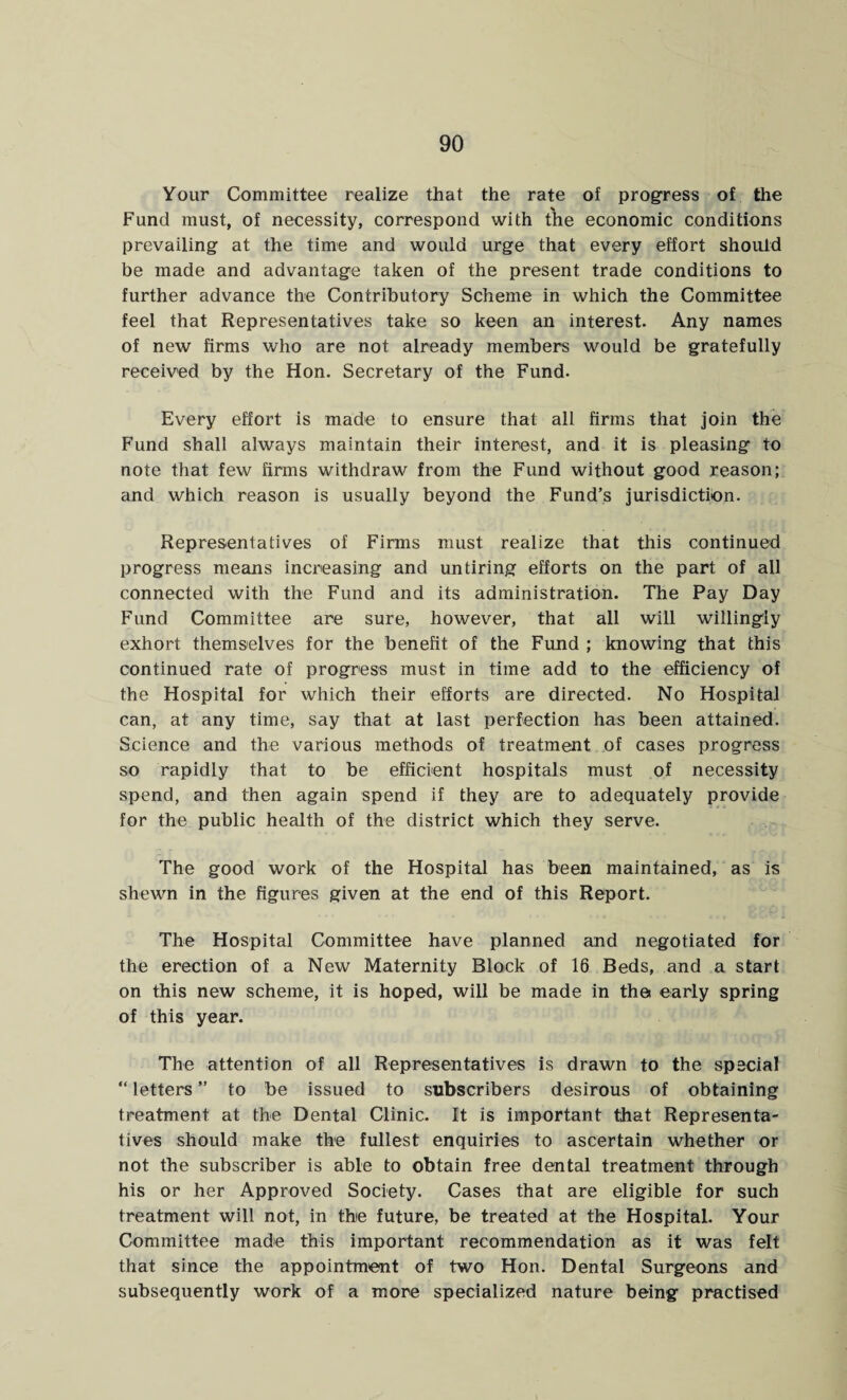 Your Committee realize that the rate of progress of the Fund must, of necessity, correspond with the economic conditions prevailing at the time and would urge that every effort should be made and advantage taken of the present trade conditions to further advance the Contributory Scheme in which the Committee feel that Representatives take so keen an interest. Any names of new firms who are not already members would be gratefully received by the Hon. Secretary of the Fund. Every effort is made to ensure that all firms that join the Fund shall always maintain their interest, and it is pleasing to note that few firms withdraw from the Fund without good reason; and which reason is usually beyond the Fund’s jurisdiction. Representatives of Firms must realize that this continued progress means increasing and untiring efforts on the part of all connected with the Fund and its administration. The Pay Day Fund Committee are sure, however, that all will willingly exhort themselves for the benefit of the Fund ; knowing that this continued rate of progress must in time add to the efficiency of the Hospital for which their efforts are directed. No Hospital can, at any time, say that at last perfection has been attained. Science and the various methods of treatment of cases progress so rapidly that to be efficient hospitals must of necessity spend, and then again spend if they are to adequately provide for the public health of the district which they serve. The good work of the Hospital has been maintained, as is shewn in the figures given at the end of this Report. The Hospital Committee have planned and negotiated for the erection of a New Maternity Block of 16 Beds, and a start on this new scheme, it is hoped, will be made in the early spring of this year. The attention of all Representatives is drawn to the special “ letters ” to be issued to subscribers desirous of obtaining treatment at the Dental Clinic. It is important that Representa¬ tives should make the fullest enquiries to ascertain whether or not the subscriber is able to obtain free dental treatment through his or her Approved Society. Cases that are eligible for such treatment will not, in the future, be treated at the Hospital. Your Committee made this important recommendation as it was felt that since the appointment of two Hon. Dental Surgeons and subsequently work of a more specialized nature being practised