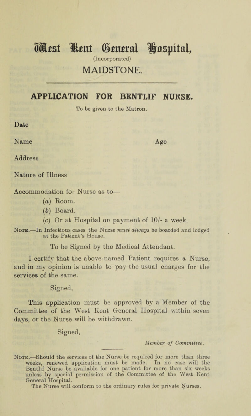 West lUtrt (Smral hospital, (Incorporated) MAIDSTONE. APPLICATION FOR BENTLIF NURSE. To be given to the Matron. Date Name Age Address Nature of Illness Accommodation for Nurse as to— (a) Room. (b) Board. (c) Or at Hospital on payment of 10/- a week. Note.—In Infections cases the Nurse must always be boarded and lodged at the Patient’s House. To be Signed by the Medical Attendant. I certify that the above-named Patient requires a Nurse, and in my opinion is unable to pay the usual charges for the services of the same. Signed, This application must be approved by a Member of the Committee of the West Kent General Hospital within seven days, or the Nurse will be withdrawn. Signed, Member of Committee. Note.—Should the services of the Nurse be required for more than three weeks, renewed application must be made. In no case will the Bentlif Nurse be available for one patient for more than six weeks unless by special permission of the Committee of the West Kent General Hospital. The Nurse will conform to the ordinary rules for private Nurses.