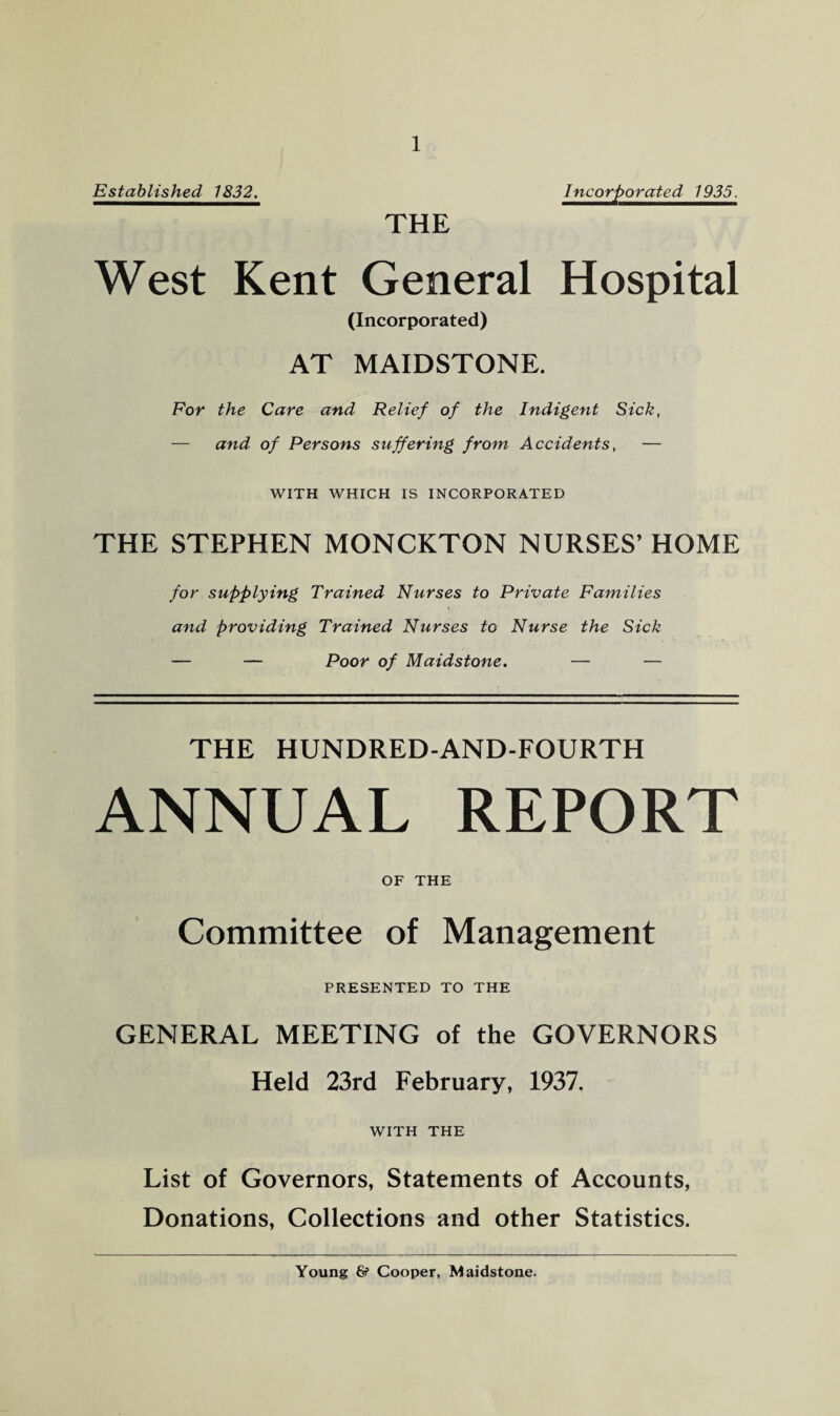 Established 1832. THE Incorporated 1935. West Kent General Hospital (Incorporated) AT MAIDSTONE. For the Care and Relief of the Indigent Sick, — and of Persons suffering from Accidents, — WITH WHICH IS INCORPORATED THE STEPHEN MONCKTON NURSES’ HOME for supplying Trained Nurses to Private Families and providing Trained Nurses to Nurse the Sick — — Poor of Maidstone. — — THE HUNDRED-AND-FOURTH ANNUAL REPORT OF THE Committee of Management PRESENTED TO THE GENERAL MEETING of the GOVERNORS Held 23rd February, 1937. WITH THE List of Governors, Statements of Accounts, Donations, Collections and other Statistics. Young & Cooper, Maidstone.