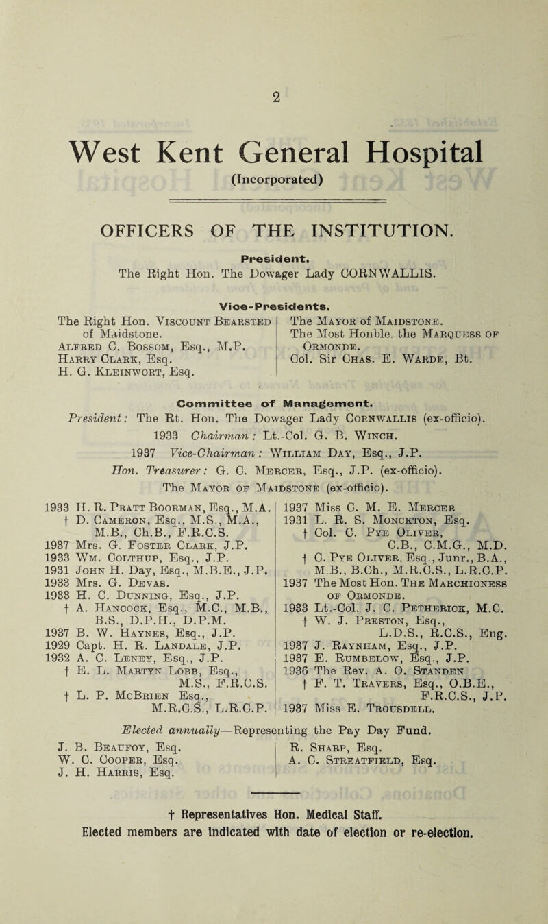 West Kent General Hospital (Incorporated) OFFICERS OF THE INSTITUTION. President. The Right Hon. The Dowager Lady CORNWALLIS. Vioe- Presidents. The Right Hon. Viscount Bearsted of Maidstone. Alfred C. Bossom, Esq., M.P. Harry Clark, Esq. H. G. Kleinwort, Esq. The Mayor of Maidstone. The Most Honble. the Marquess of Ormonde. Col. Sir Chas. E. Warde, Bt. Committee of Management. President: The Rt. Hon. The Dowager Lady Cornwallis (ex-officio). 1933 Chairman: Lt.-Col. G. B. Winch. 1937 Vice-Chairman: William Day, Esq., J.P. Hon. Treasurer: G. C. Mercer, Esq., J.P. (ex-officio). The Mayor of Maidstone (ex-officio). 1933 H. R. Pratt Boorman, Esq., M.A. f D. Cameron, Esq., M.S., M.A., M.B., Ch.B., F.R.C.S. 1937 Mrs. G. Foster Clark, J.P. 1933 Wm. Colthup, Esq., J.P. 1931 John H. Day, Esq., M.B.E., J.P. 1933 Mrs. G. Devas. 1933 H. C. Dunning, Esq., J.P. f A. Hancock, Esq., M.C., M.B., B.S., D.P.H., D.P.M. 1937 B. W. Haynes, Esq., J.P. 1929 Capt. H. R. Landale, J.P. 1932 A. C. Leney, Esq., J.P. f E. L. Martyn Lobb, Esq., M.S., F.R.C.S. f L. P. McBrien Esq., M.R.C.S., L.R.C.P. 1937 Miss C. M. E. Mercer 1931 L. R. S. Monckton, Esq. f Col. C. Pye Oliver, C.B., C.M.G., M.D. -f C. Pye Oliver, Esq., Junr., B.A., M B., B.Ch., M.R.C.S., L.R.C.P. 1937 The Most Hon. The Marchioness of Ormonde. 1933 Lt.-Col. J. C. Petherick, M.C. f W. J. Preston, Esq., L.D.S., R.C.S., Eng. 1937 J. Raynham, Esq., J.P. 1937 E. Rumbelow, Esq., J.P. 1936 The Rev. A. O. Standen f F. T. Travers, Esq., O.B.E., F.R.C.S., J.P. 1937 Miss E. Trousdell. Elected annually—Representing the Pay Day Fund. J. B. Beaufoy, Esq. R. Sharp, Esq. W. C. Cooper, Esq. A. 0. Streatfield, Esq. J. H. Harris, Esq. t Representatives Hon. Medical Staff. Elected members are Indicated with date of election or re-election.