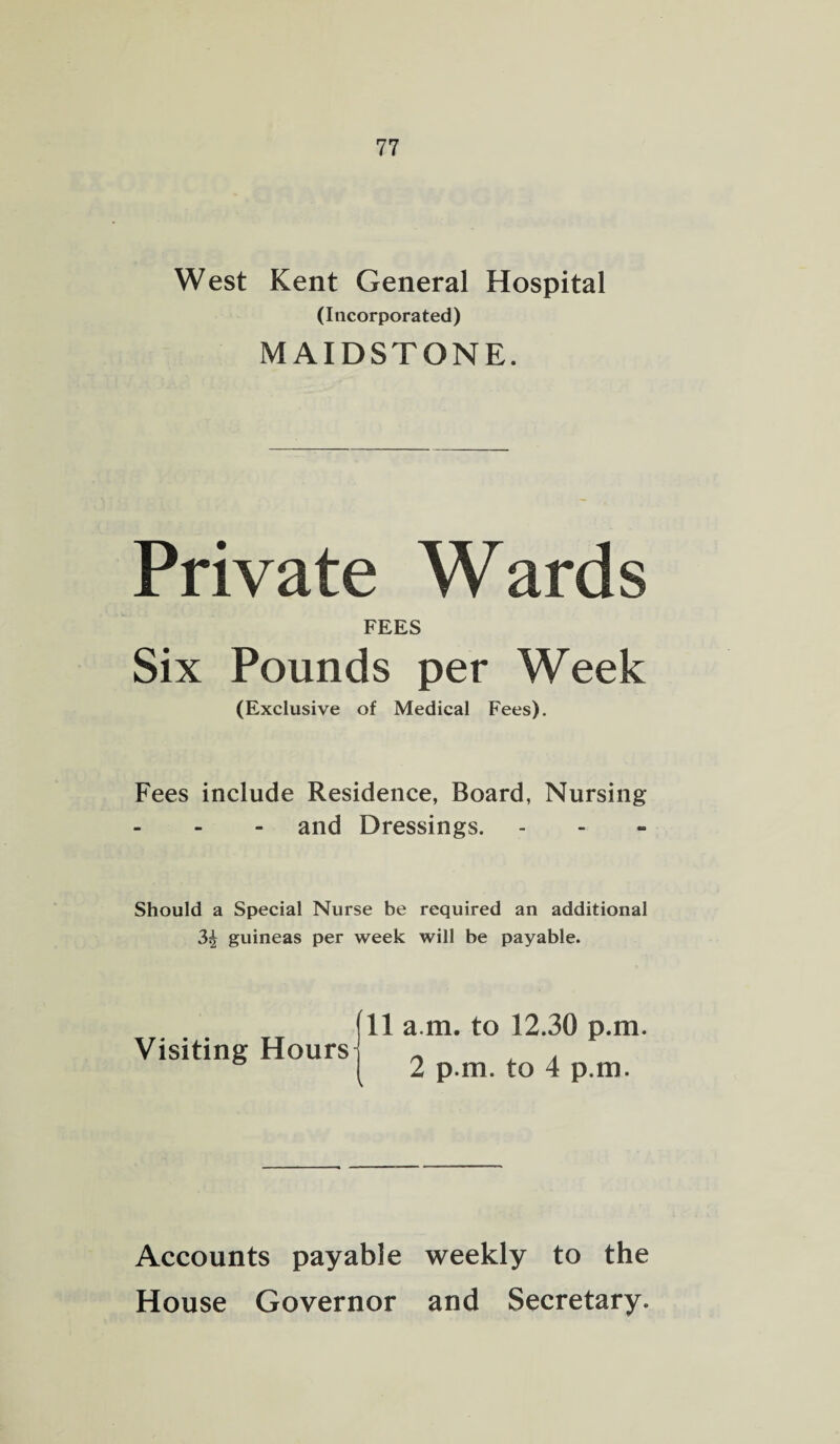 West Kent General Hospital (Incorporated) MAIDSTONE. Private Wards FEES Six Pounds per Week (Exclusive of Medical Fees). Fees include Residence, Board, Nursing and Dressings. Should a Special Nurse be required an additional 3^ guineas per week will be payable. Visiting Hours 11 a m. to 12.30 p.m. 2 p.m. to 4 p.m. Accounts payable weekly to the House Governor and Secretary.