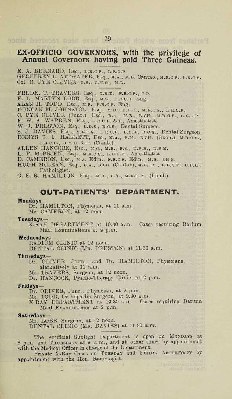 EX-OFFICIO GOVERNORS, with the privilege of Annual Governors having paid Three Guineas. E. A. BERNARD, Esq., l.r.c.s., l.r.c.p. GEOFFREY L. ATTWATER, Esq., m.a., m.d. Cantab., m.r.c.s., l.r.c.s. Col. C. PYF OUJ-VER, c.b., c.m.g., m.d. FREDK. T. TRAVERS, Esq., o.b.e., f.r.c.s., j.p. E. L. MARTYN LOBB, Esq., m.s., f.r.c.s. Eng. ALAN H. TODD, Esq., m.s., f.r.c.s. Eng. DUNCAN M. JOHNSTON, Esq.; m.d., d.p.h., m.r.c.s., l.r.c.p. C. PYE OLIVER (Junr.), Esq., b.a., m.b., b.ch., m.r.c.s., l.r.c.p. F. W. A. WARREN, Esq., l.r.c.p. & i., Anaesthetist. W. J. PRESTON, Esq., l.d.s., r.c.s., Dental Surgeon. S. J. DAVIES, Esq., m.r.c.s., l.r.c.p., l.d.s., r.c.s., Dental Surgeon. DENYS B. I. HALLETT, Esq., m.a., b.m., b ch. (Oxon.), m.r.c.s., l.r.c.p., d.m.r. & e. (Camb.). ALLEN HANCOCK, Esq., m.c., m.b., b.s., d.p.h., d.p.m. L. P. McBRIEN, Esq., m.r.c.s., l.r.c.p., Anaesthetist. D. CAMERON, Esq., m.a. Edin., f.r.c s. Edin., m.b., ch.b. HUGH McLEAN, Esq., b.a., b.ch. (Cantab), m.r.c.s., l.r.c.p., d.p.h., Pathologist. G. E. R. HAMILTON, Esq., m.b., b.s., m.r.c.p., (Lond.) OUT-PATIENTS’ DEPARTMENT. Mondays— Dr. HAMILTON, Physician, at 11 a.m. Mr. CAMERON, at 12 noon. Tuesd ays_ X-RAY DEPARTMENT at 10.30 a.m. Cases requiring Barium Meal Examinations at 2 p.m. Wednesdays— RADIUM CLINIC at 12 noon. DENTAL CLINIC (Mr. PRESTON) at 11.30 a.m. Thursdays— Dr. OLIVER, Junr., and Dr. HAMILTON, Physicians, alernatively at 11 a.m. Mr. TRAVERS, Surgeon, at 12 noon. Dr. HANCOCK, Pysoho-Therapy Clinic, at 2 p.m. Fridays— Dr. OLIVER, Junr., Physician, at 2 p.m. Mr. TODD, Orthopaedic Surgeon, at 9.30 a.m. X-RAY DEPARTMENT at 10.30 a.m. Cases requiring Barium Meal Examinations at 2 p.m. Saturdays— Mr. LOBB, Surgeon, at 12 noon. DENTAL CLINIC (Mr. DAVIES) at 11.30 a.m. The Artificial Sunlight Department is open on Mondays at 2 p.m. and Thursdays at 9 a.m., and at other times by appointment with the Medical Officer in charge of the Department. Private X-Ray Cases on Tuesday and Friday Afternoons by appointment with the Hon. Radiologist.