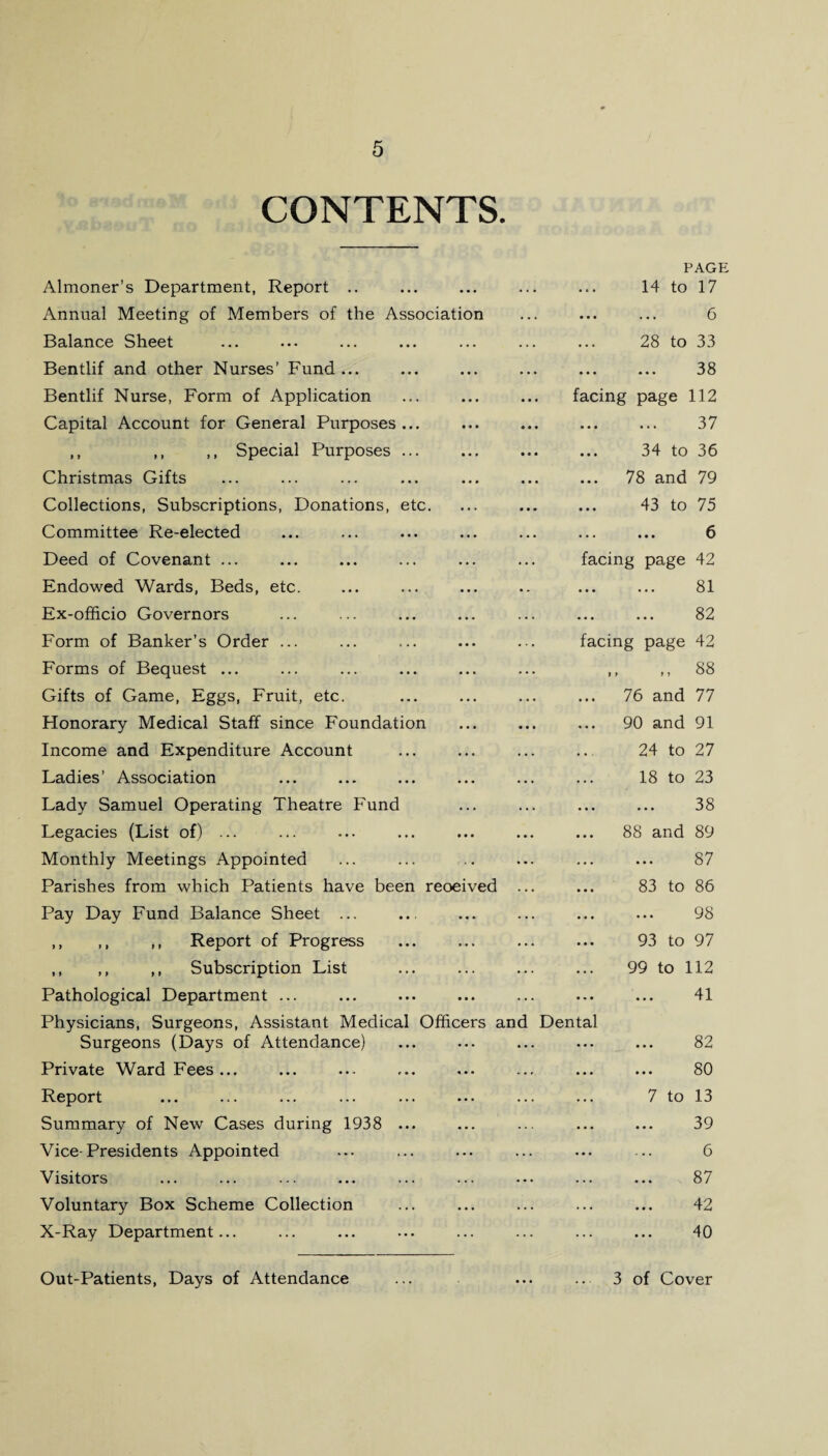 CONTENTS. Almoner’s Department, Report .. Annual Meeting of Members of the Association Balance Sheet Bentlif and other Nurses’ Fund ... Bentlif Nurse, Form of Application Capital Account for General Purposes ... ,, ,, ,, Special Purposes ... Christmas Gifts Collections, Subscriptions, Donations, etc. Committee Re-elected Deed of Covenant ... Endowed Wards, Beds, etc. Ex-officio Governors Form of Banker’s Order ... Forms of Bequest ... Gifts of Game, Eggs, Fruit, etc. Honorary Medical Staff since Foundation Income and Expenditure Account Ladies’ Association Lady Samuel Operating Theatre Fund Legacies (List of) ... Monthly Meetings Appointed Parishes from which Patients have been reoeived Pay Day Fund Balance Sheet ... ,, ,, ,, Report of Progress ,, ,, ,, Subscription List Pathological Department ... Physicians, Surgeons, Assistant Medical Officers am Surgeons (Days of Attendance) Private Ward Fees ... Report Summary of New Cases during 1938 ... Vice-Presidents Appointed Visitors Voluntary Box Scheme Collection X-Ray Department... Out-Patients, Days of Attendance PAGE 14 to 17 . 6 28 to 33 ... ... 38 facing page 112 ... ... 37 ... 34 to 36 ... 78 and 79 ... 43 to 75 ... ... 6 facing page 42 . 81 ... ... 82 facing page 42 ,> 88 76 and 77 90 and 91 24 to 27 18 to 23 38 88 and 89 87 83 to 86 98 93 to 97 99 to 112 41 Dental 82 80 7 to 13 39 6 87 42 40 3 of Cover