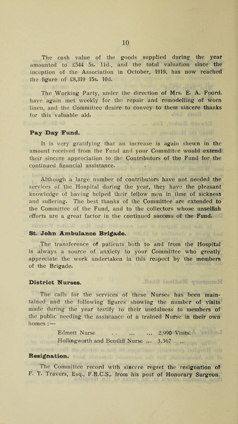 The cash value of the goods supplied during the year amounted to £544 5s. lid., and the total valuation since the inception of the Association in October, 1919, has now reached the figure of £8,319 15s. lOd. The Working Party, under the direction of Mrs. E- A. Foord, have again met weekly for the repair and remodelling of worn linen, and the Committee desire to convey to them sincere thanks for this valuable aid. Pay Day Fund. It is very gratifying that an increase is again shewn in the amount received from the Fund and your Committee would extend their sincere appreciation to the Contributors of the Fund for the continued financial assistance. Although a large number of contributors have not needed the services of the Hospital during the year, they have the pleasant knowledge of having helped their fellow men in time of sickness and suffering. The best thanks of the Committee are extended to the Committee of the Fund, and to the collectors whose unselfish efforts are a great factor in the continued success of the Fund. St. John Ambulance Brigade. The transference of patients both to and from the Hospital is always a source of anxiety to your Committee who greatly appreciate the work undertaken in this respect by the members of the Brigade. District Nurses. The calls for the services of these Nurses has been main¬ tained and the following figures showing the number of visits made during the year testify to their usefulness to members of the public needing the assistance of a trained Nurse in their own homes : — Edmett Nurse . 2,990 Visits. Hollingworth and Bentliff Nurse ... 3,367 Resignation. The Committee record with sincere regret the resignation of F. T. Travers, Esq., F.R.C.S., from his post of Honorary Surgeon.