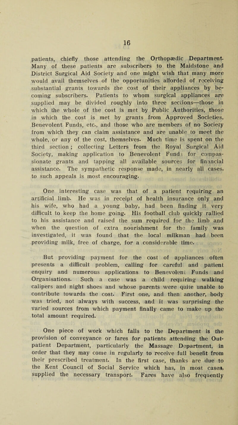 patients, chiefly those attending the Orthopaedic Department. Many of these patients are subscribers to the Maidstone and District Surgical Aid Society and one might wish that many more would avail themselves of the opportunities afforded of receiving substantial grants towards the cost of their appliances by be¬ coming subscribers. Patients to whom surgical appliances are supplied may be divided roughly into three sections—those in which the whole of the cost is met by Public Authorities, those in which the cost is met by grants from Approved Societies, Benevolent Funds, etc., and those who are members of no Society from which they can claim assistance and are unable to meet the whole, or any of the cost, themselves. Much time is spent on the third section ; collecting Letters from the Royal Surgical Aid Society, making application to Benevolent Funds for compas¬ sionate grants and tapping all available sources for financial assistance. The sympathetic response made, in nearly all cases, to such appeals is most encouraging. One interesting case was that of a patient requiring an artificial limb. He was in receipt of health insurance only and his wife, who had a young baby, had been finding it very difficult to keep the home going. His football club quickly rallied to his assistance and raised the sum required for the limb and when the question of extra nourishment for the family was investigated, it was found that the local milkman had been providing milk, free of charge, for a considerable time. But providing payment for the cost of appliances often presents a difficult problem, calling for careful and patient enquiry and numerous applications to Benevolent Funds and Organisations. Such a case was a child requiring walking calipers and night shoes and whose parents were quite unable to contribute towards the cost. First one, and then another, body was tried, not always with success, and it was surprising the varied sources from which payment finally came to make up the total amount required. One piece of work which falls to the Department is the provision of conveyance or fares for patients attending the Out¬ patient Department, particularly the Massage Department, in order that they may come in regularly to receive full benefit from their prescribed treatment. In the first case, thanks are due to the Kent Council of Social Service which has, in most casea, supplied the necessary transport. Fares have also frequently