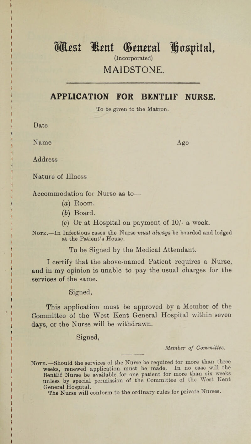 mtst Hunt General Hospital, (Incorporated) MAIDSTONE. APPLICATION FOR BENTLIF NURSE. To be given to the Matron. Date Name Age Address Nature of Illness Accommodation for Nurse as to— (a) Room. (■b) Board. (c) Or at Hospital on payment of 10/- a week. Note.—In Infectious cases the Nurse must always be boarded and lodged at the Patient’s House. To be Signed by the Medical Attendant. I certify that the above-named Patient requires a Nurse, and in my opinion is unable to pay the usual charges for the services of the same. Signed, This application must be approved by a Member of the Committee of the West Kent General Hospital within seven days, or the Nurse will be withdrawn. Signed, Member of Committee, Note.—Should the services of the Nurse be required for more than three weeks, renewed application must be made. In no case will the Bentlif Nurse be available for one patient for more than six weeks unless by special permission of the Committee of the West Kent General Hospital. The Nurse will conform to the ordinary rules for private Nurses.