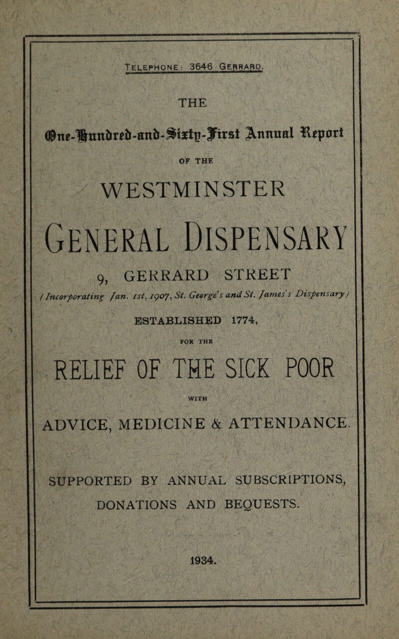 THE ©n*-lrnniireb-ani>3i3rt£-3:irst Annual Htport OF THE WESTMINSTER 9, GERRARD STREET (Incorporating Jan. ist, IQOJ, St. George s and St. James s Dispensaryj ESTABLISHED 1774, FOR THE RELIEF OF THE SICK POOR WITH ADVICE, MEDICINE & ATTENDANCE. SUPPORTED BY ANNUAL SUBSCRIPTIONS, DONATIONS AND BEQUESTS. 1934.