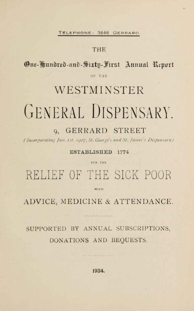 THE Annual lirpnrt OF THE WESTMINSTER 9, GERRARD STREET (Incorporating fan. rst, /<poy, St. George?s and St. fames's Dispensary) ESTABLISHED 1774 FOR THE RELIEF OF THE SICK POOR WITH ADVICE, MEDICINE & ATTENDANCE. SUPPORTED BY ANNUAL SUBSCRIPTIONS, DONATIONS AND BEQUESTS. 1934.